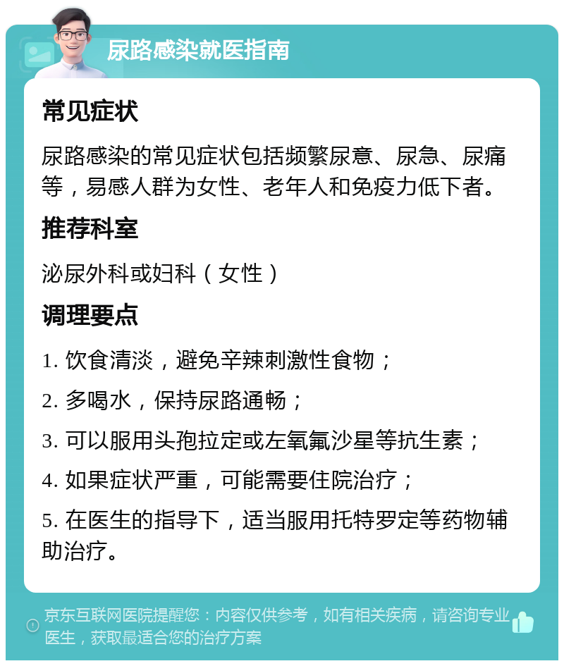 尿路感染就医指南 常见症状 尿路感染的常见症状包括频繁尿意、尿急、尿痛等，易感人群为女性、老年人和免疫力低下者。 推荐科室 泌尿外科或妇科（女性） 调理要点 1. 饮食清淡，避免辛辣刺激性食物； 2. 多喝水，保持尿路通畅； 3. 可以服用头孢拉定或左氧氟沙星等抗生素； 4. 如果症状严重，可能需要住院治疗； 5. 在医生的指导下，适当服用托特罗定等药物辅助治疗。