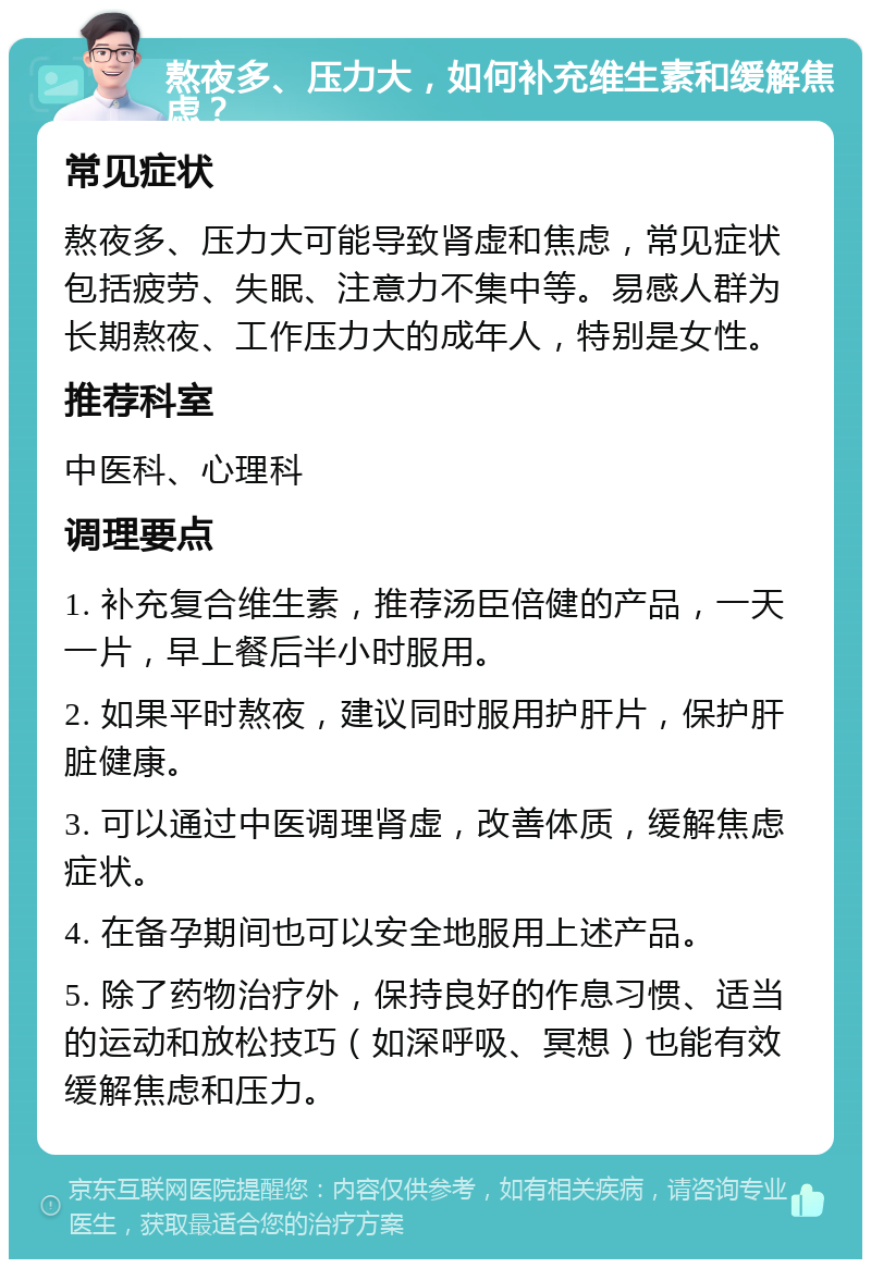 熬夜多、压力大，如何补充维生素和缓解焦虑？ 常见症状 熬夜多、压力大可能导致肾虚和焦虑，常见症状包括疲劳、失眠、注意力不集中等。易感人群为长期熬夜、工作压力大的成年人，特别是女性。 推荐科室 中医科、心理科 调理要点 1. 补充复合维生素，推荐汤臣倍健的产品，一天一片，早上餐后半小时服用。 2. 如果平时熬夜，建议同时服用护肝片，保护肝脏健康。 3. 可以通过中医调理肾虚，改善体质，缓解焦虑症状。 4. 在备孕期间也可以安全地服用上述产品。 5. 除了药物治疗外，保持良好的作息习惯、适当的运动和放松技巧（如深呼吸、冥想）也能有效缓解焦虑和压力。