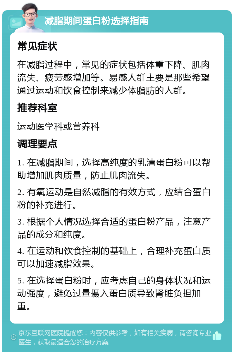 减脂期间蛋白粉选择指南 常见症状 在减脂过程中，常见的症状包括体重下降、肌肉流失、疲劳感增加等。易感人群主要是那些希望通过运动和饮食控制来减少体脂肪的人群。 推荐科室 运动医学科或营养科 调理要点 1. 在减脂期间，选择高纯度的乳清蛋白粉可以帮助增加肌肉质量，防止肌肉流失。 2. 有氧运动是自然减脂的有效方式，应结合蛋白粉的补充进行。 3. 根据个人情况选择合适的蛋白粉产品，注意产品的成分和纯度。 4. 在运动和饮食控制的基础上，合理补充蛋白质可以加速减脂效果。 5. 在选择蛋白粉时，应考虑自己的身体状况和运动强度，避免过量摄入蛋白质导致肾脏负担加重。