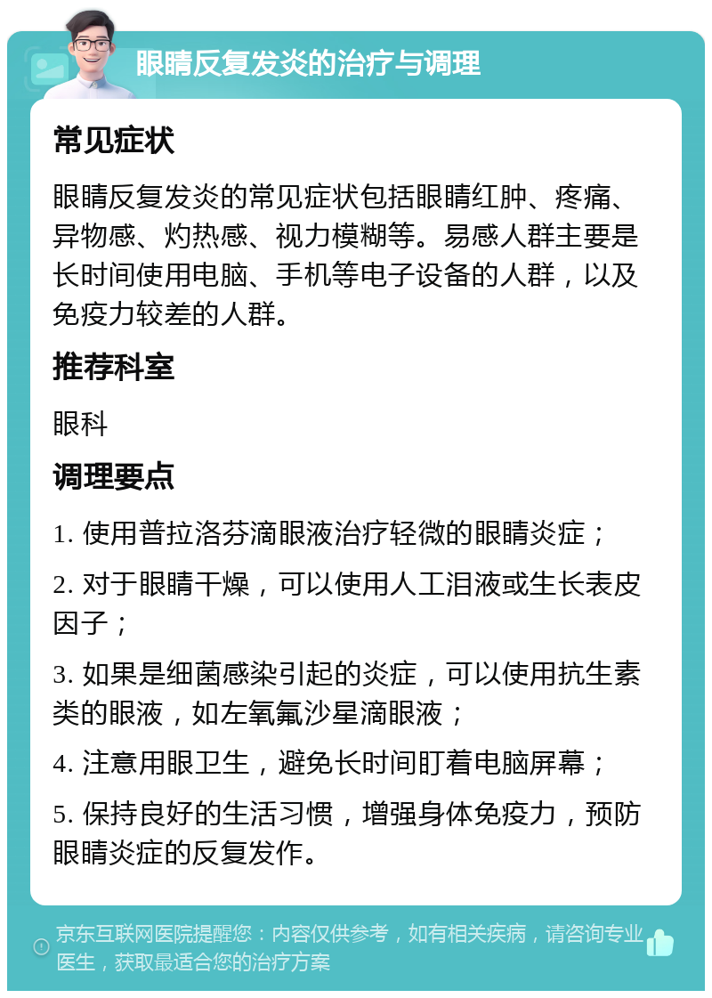 眼睛反复发炎的治疗与调理 常见症状 眼睛反复发炎的常见症状包括眼睛红肿、疼痛、异物感、灼热感、视力模糊等。易感人群主要是长时间使用电脑、手机等电子设备的人群，以及免疫力较差的人群。 推荐科室 眼科 调理要点 1. 使用普拉洛芬滴眼液治疗轻微的眼睛炎症； 2. 对于眼睛干燥，可以使用人工泪液或生长表皮因子； 3. 如果是细菌感染引起的炎症，可以使用抗生素类的眼液，如左氧氟沙星滴眼液； 4. 注意用眼卫生，避免长时间盯着电脑屏幕； 5. 保持良好的生活习惯，增强身体免疫力，预防眼睛炎症的反复发作。