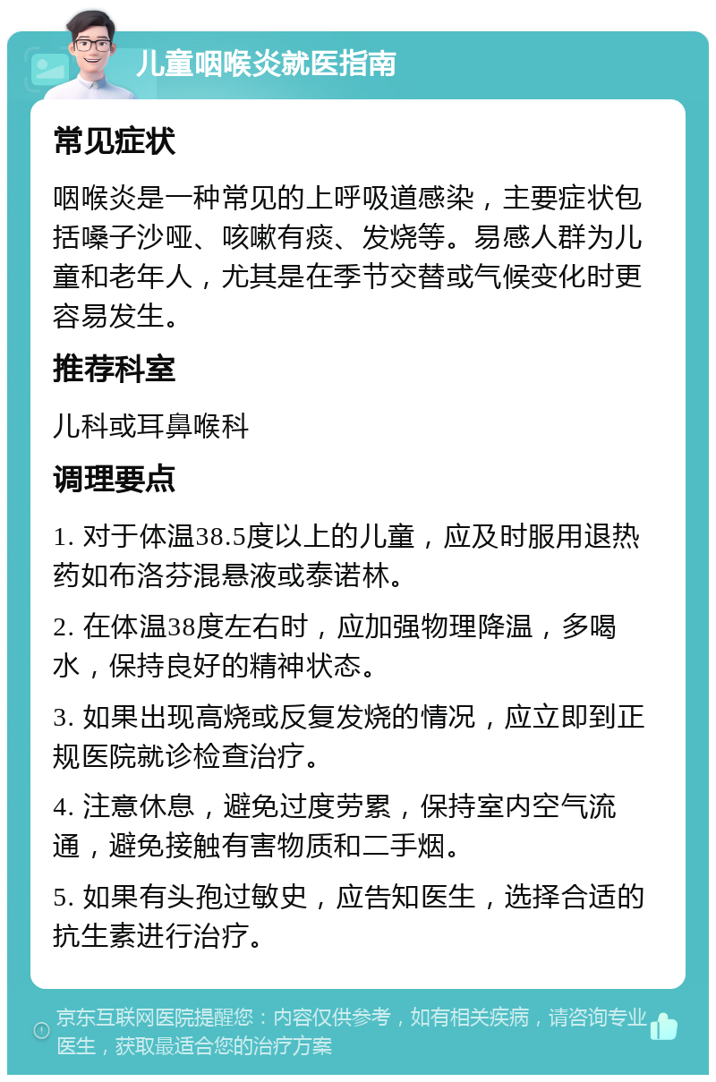 儿童咽喉炎就医指南 常见症状 咽喉炎是一种常见的上呼吸道感染，主要症状包括嗓子沙哑、咳嗽有痰、发烧等。易感人群为儿童和老年人，尤其是在季节交替或气候变化时更容易发生。 推荐科室 儿科或耳鼻喉科 调理要点 1. 对于体温38.5度以上的儿童，应及时服用退热药如布洛芬混悬液或泰诺林。 2. 在体温38度左右时，应加强物理降温，多喝水，保持良好的精神状态。 3. 如果出现高烧或反复发烧的情况，应立即到正规医院就诊检查治疗。 4. 注意休息，避免过度劳累，保持室内空气流通，避免接触有害物质和二手烟。 5. 如果有头孢过敏史，应告知医生，选择合适的抗生素进行治疗。