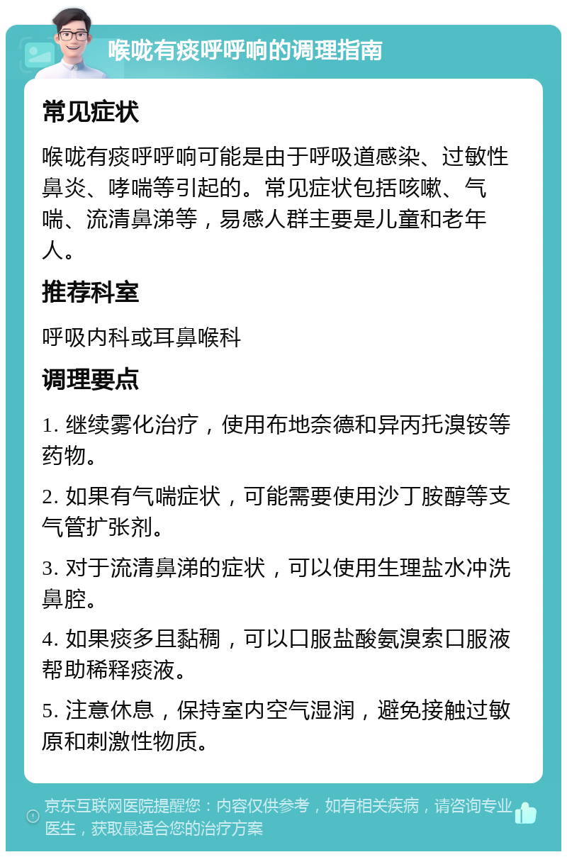 喉咙有痰呼呼响的调理指南 常见症状 喉咙有痰呼呼响可能是由于呼吸道感染、过敏性鼻炎、哮喘等引起的。常见症状包括咳嗽、气喘、流清鼻涕等，易感人群主要是儿童和老年人。 推荐科室 呼吸内科或耳鼻喉科 调理要点 1. 继续雾化治疗，使用布地奈德和异丙托溴铵等药物。 2. 如果有气喘症状，可能需要使用沙丁胺醇等支气管扩张剂。 3. 对于流清鼻涕的症状，可以使用生理盐水冲洗鼻腔。 4. 如果痰多且黏稠，可以口服盐酸氨溴索口服液帮助稀释痰液。 5. 注意休息，保持室内空气湿润，避免接触过敏原和刺激性物质。