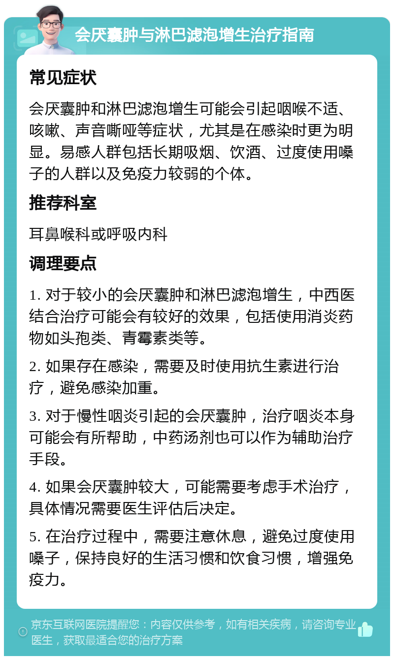 会厌囊肿与淋巴滤泡增生治疗指南 常见症状 会厌囊肿和淋巴滤泡增生可能会引起咽喉不适、咳嗽、声音嘶哑等症状，尤其是在感染时更为明显。易感人群包括长期吸烟、饮酒、过度使用嗓子的人群以及免疫力较弱的个体。 推荐科室 耳鼻喉科或呼吸内科 调理要点 1. 对于较小的会厌囊肿和淋巴滤泡增生，中西医结合治疗可能会有较好的效果，包括使用消炎药物如头孢类、青霉素类等。 2. 如果存在感染，需要及时使用抗生素进行治疗，避免感染加重。 3. 对于慢性咽炎引起的会厌囊肿，治疗咽炎本身可能会有所帮助，中药汤剂也可以作为辅助治疗手段。 4. 如果会厌囊肿较大，可能需要考虑手术治疗，具体情况需要医生评估后决定。 5. 在治疗过程中，需要注意休息，避免过度使用嗓子，保持良好的生活习惯和饮食习惯，增强免疫力。