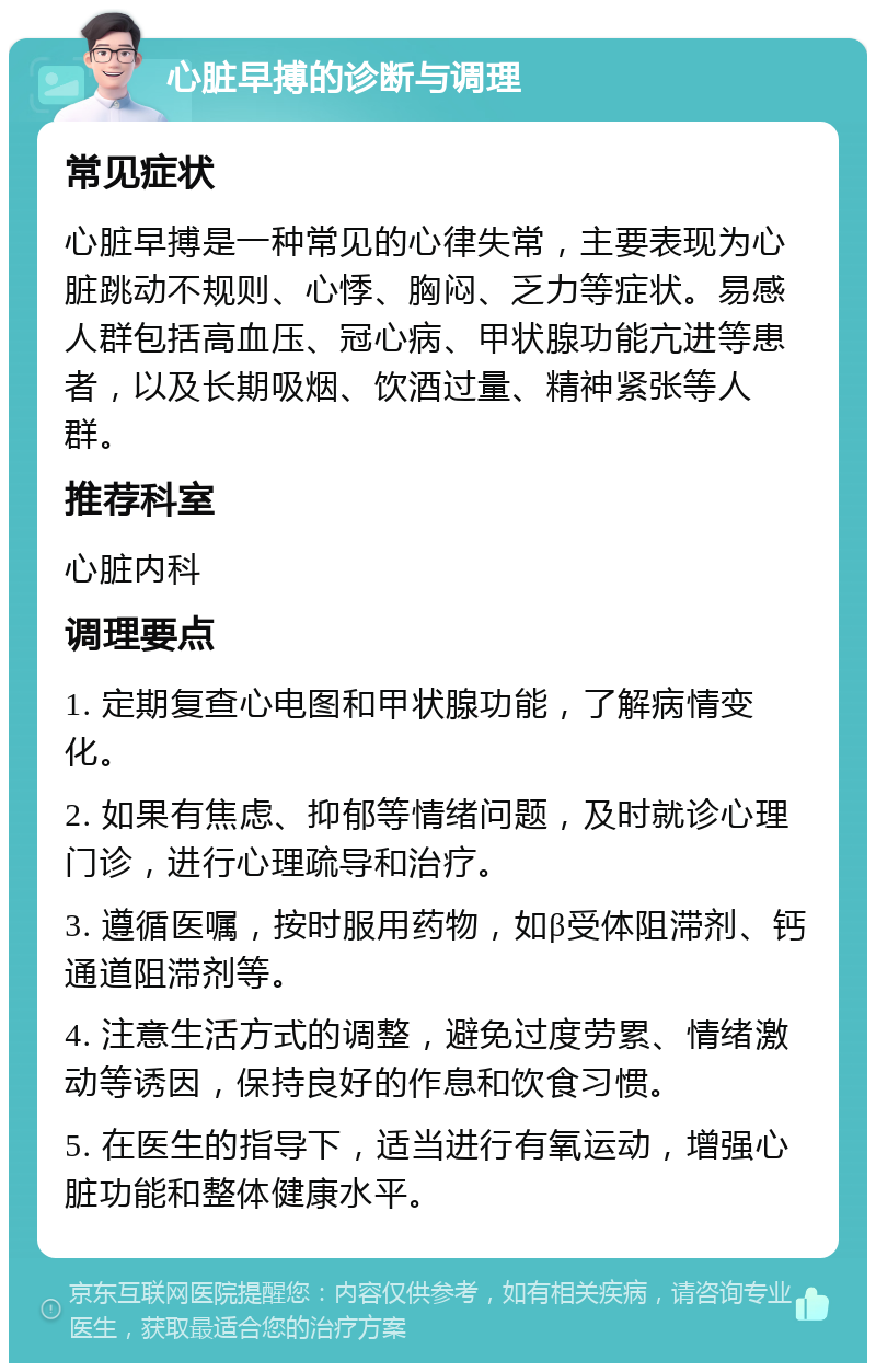 心脏早搏的诊断与调理 常见症状 心脏早搏是一种常见的心律失常，主要表现为心脏跳动不规则、心悸、胸闷、乏力等症状。易感人群包括高血压、冠心病、甲状腺功能亢进等患者，以及长期吸烟、饮酒过量、精神紧张等人群。 推荐科室 心脏内科 调理要点 1. 定期复查心电图和甲状腺功能，了解病情变化。 2. 如果有焦虑、抑郁等情绪问题，及时就诊心理门诊，进行心理疏导和治疗。 3. 遵循医嘱，按时服用药物，如β受体阻滞剂、钙通道阻滞剂等。 4. 注意生活方式的调整，避免过度劳累、情绪激动等诱因，保持良好的作息和饮食习惯。 5. 在医生的指导下，适当进行有氧运动，增强心脏功能和整体健康水平。