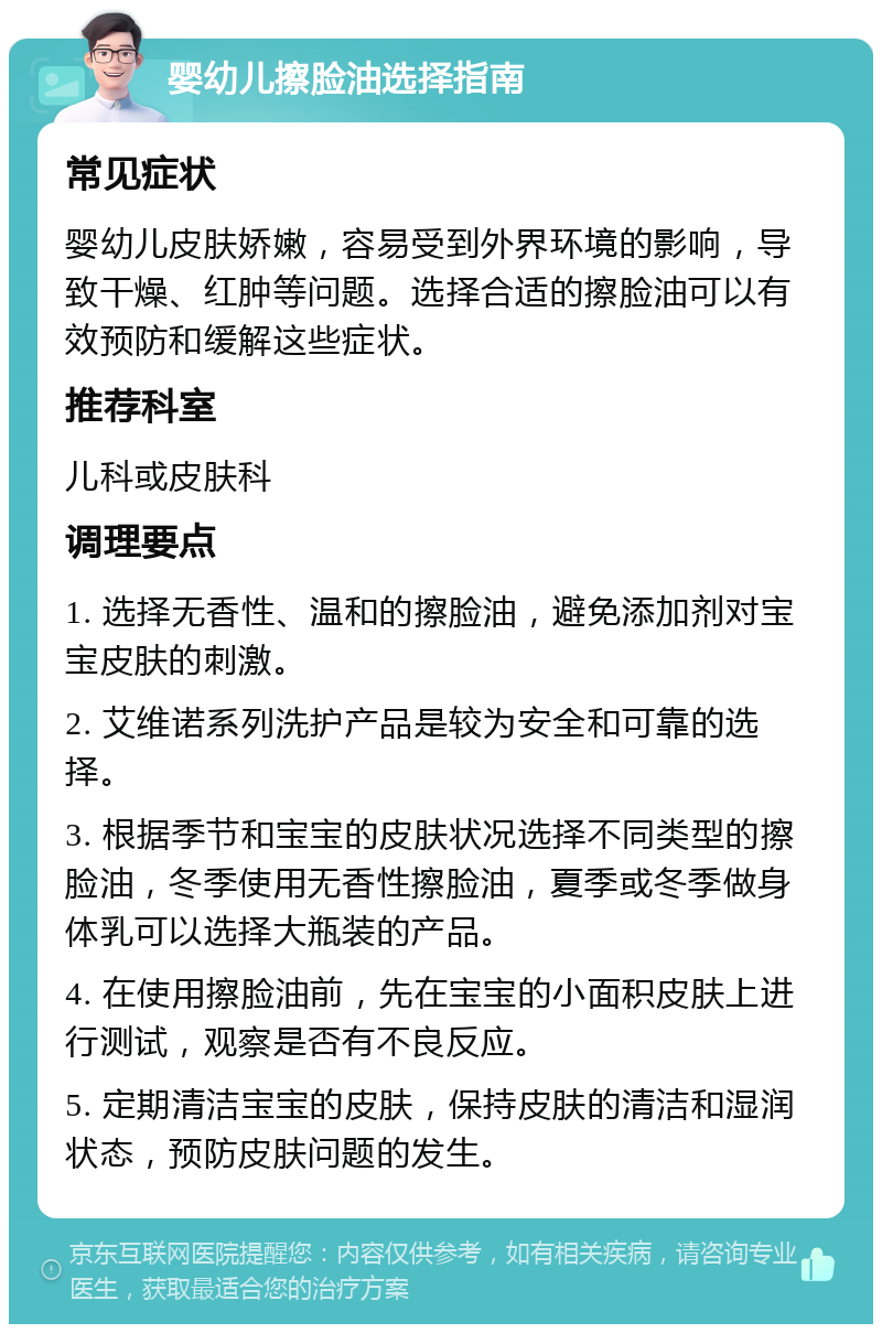 婴幼儿擦脸油选择指南 常见症状 婴幼儿皮肤娇嫩，容易受到外界环境的影响，导致干燥、红肿等问题。选择合适的擦脸油可以有效预防和缓解这些症状。 推荐科室 儿科或皮肤科 调理要点 1. 选择无香性、温和的擦脸油，避免添加剂对宝宝皮肤的刺激。 2. 艾维诺系列洗护产品是较为安全和可靠的选择。 3. 根据季节和宝宝的皮肤状况选择不同类型的擦脸油，冬季使用无香性擦脸油，夏季或冬季做身体乳可以选择大瓶装的产品。 4. 在使用擦脸油前，先在宝宝的小面积皮肤上进行测试，观察是否有不良反应。 5. 定期清洁宝宝的皮肤，保持皮肤的清洁和湿润状态，预防皮肤问题的发生。