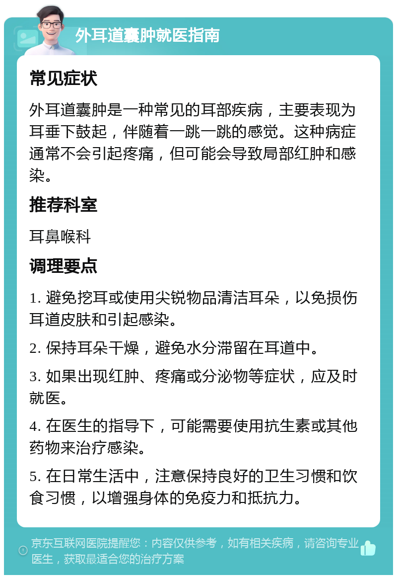 外耳道囊肿就医指南 常见症状 外耳道囊肿是一种常见的耳部疾病，主要表现为耳垂下鼓起，伴随着一跳一跳的感觉。这种病症通常不会引起疼痛，但可能会导致局部红肿和感染。 推荐科室 耳鼻喉科 调理要点 1. 避免挖耳或使用尖锐物品清洁耳朵，以免损伤耳道皮肤和引起感染。 2. 保持耳朵干燥，避免水分滞留在耳道中。 3. 如果出现红肿、疼痛或分泌物等症状，应及时就医。 4. 在医生的指导下，可能需要使用抗生素或其他药物来治疗感染。 5. 在日常生活中，注意保持良好的卫生习惯和饮食习惯，以增强身体的免疫力和抵抗力。