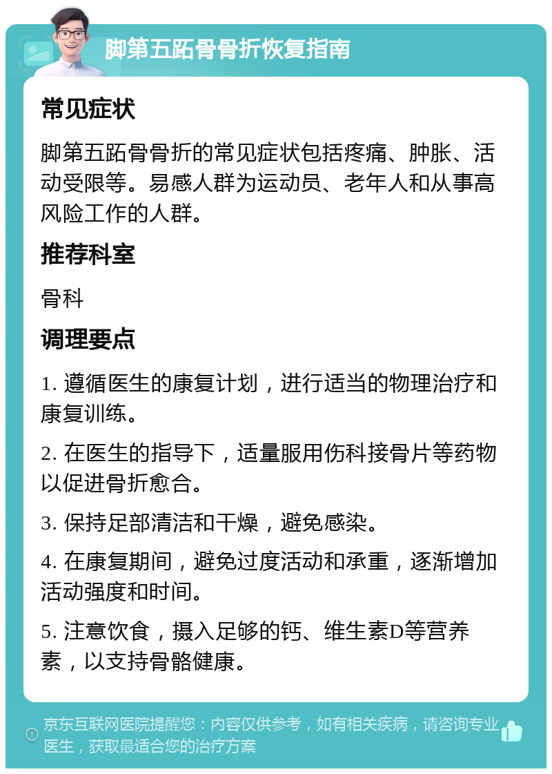 脚第五跖骨骨折恢复指南 常见症状 脚第五跖骨骨折的常见症状包括疼痛、肿胀、活动受限等。易感人群为运动员、老年人和从事高风险工作的人群。 推荐科室 骨科 调理要点 1. 遵循医生的康复计划，进行适当的物理治疗和康复训练。 2. 在医生的指导下，适量服用伤科接骨片等药物以促进骨折愈合。 3. 保持足部清洁和干燥，避免感染。 4. 在康复期间，避免过度活动和承重，逐渐增加活动强度和时间。 5. 注意饮食，摄入足够的钙、维生素D等营养素，以支持骨骼健康。