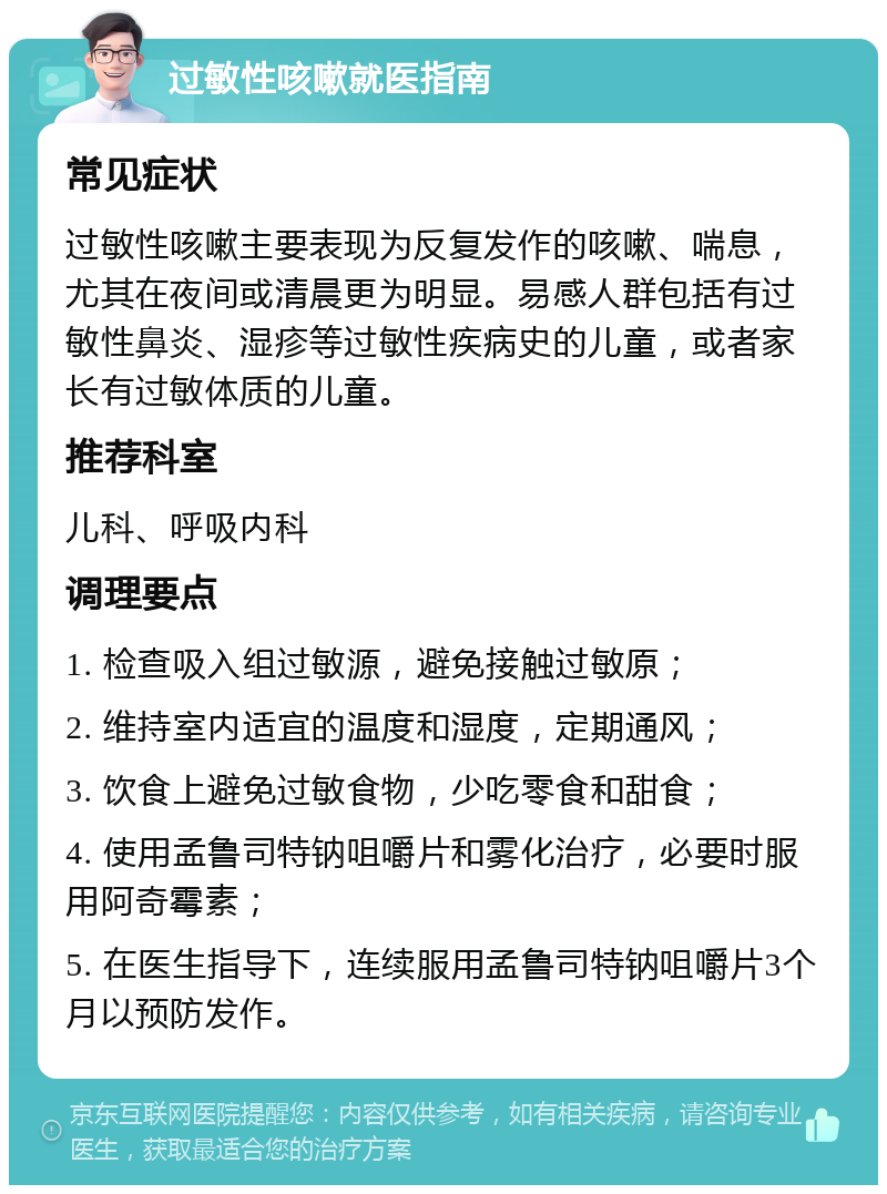 过敏性咳嗽就医指南 常见症状 过敏性咳嗽主要表现为反复发作的咳嗽、喘息，尤其在夜间或清晨更为明显。易感人群包括有过敏性鼻炎、湿疹等过敏性疾病史的儿童，或者家长有过敏体质的儿童。 推荐科室 儿科、呼吸内科 调理要点 1. 检查吸入组过敏源，避免接触过敏原； 2. 维持室内适宜的温度和湿度，定期通风； 3. 饮食上避免过敏食物，少吃零食和甜食； 4. 使用孟鲁司特钠咀嚼片和雾化治疗，必要时服用阿奇霉素； 5. 在医生指导下，连续服用孟鲁司特钠咀嚼片3个月以预防发作。