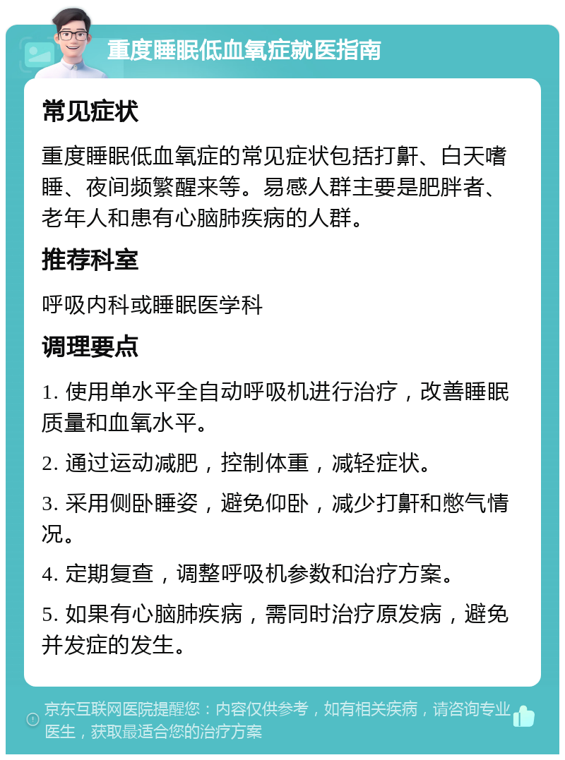 重度睡眠低血氧症就医指南 常见症状 重度睡眠低血氧症的常见症状包括打鼾、白天嗜睡、夜间频繁醒来等。易感人群主要是肥胖者、老年人和患有心脑肺疾病的人群。 推荐科室 呼吸内科或睡眠医学科 调理要点 1. 使用单水平全自动呼吸机进行治疗，改善睡眠质量和血氧水平。 2. 通过运动减肥，控制体重，减轻症状。 3. 采用侧卧睡姿，避免仰卧，减少打鼾和憋气情况。 4. 定期复查，调整呼吸机参数和治疗方案。 5. 如果有心脑肺疾病，需同时治疗原发病，避免并发症的发生。