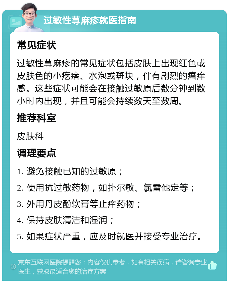 过敏性荨麻疹就医指南 常见症状 过敏性荨麻疹的常见症状包括皮肤上出现红色或皮肤色的小疙瘩、水泡或斑块，伴有剧烈的瘙痒感。这些症状可能会在接触过敏原后数分钟到数小时内出现，并且可能会持续数天至数周。 推荐科室 皮肤科 调理要点 1. 避免接触已知的过敏原； 2. 使用抗过敏药物，如扑尔敏、氯雷他定等； 3. 外用丹皮酚软膏等止痒药物； 4. 保持皮肤清洁和湿润； 5. 如果症状严重，应及时就医并接受专业治疗。