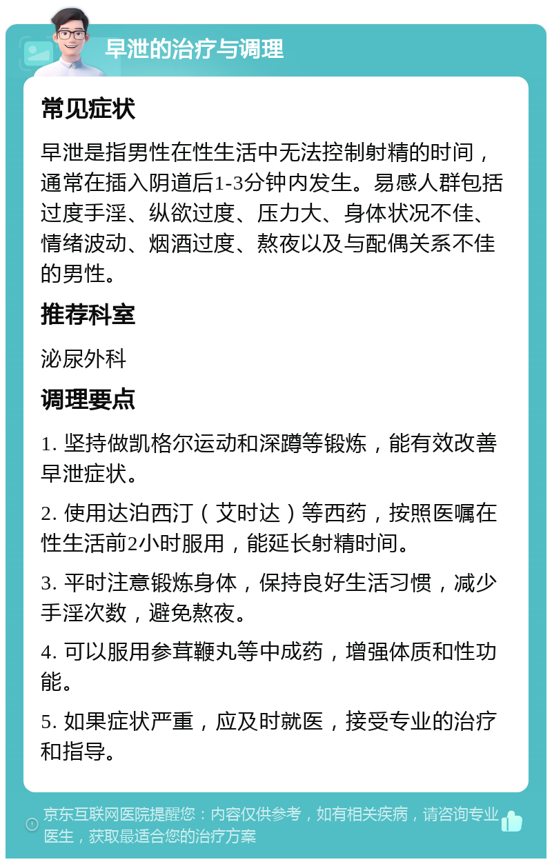 早泄的治疗与调理 常见症状 早泄是指男性在性生活中无法控制射精的时间，通常在插入阴道后1-3分钟内发生。易感人群包括过度手淫、纵欲过度、压力大、身体状况不佳、情绪波动、烟酒过度、熬夜以及与配偶关系不佳的男性。 推荐科室 泌尿外科 调理要点 1. 坚持做凯格尔运动和深蹲等锻炼，能有效改善早泄症状。 2. 使用达泊西汀（艾时达）等西药，按照医嘱在性生活前2小时服用，能延长射精时间。 3. 平时注意锻炼身体，保持良好生活习惯，减少手淫次数，避免熬夜。 4. 可以服用参茸鞭丸等中成药，增强体质和性功能。 5. 如果症状严重，应及时就医，接受专业的治疗和指导。