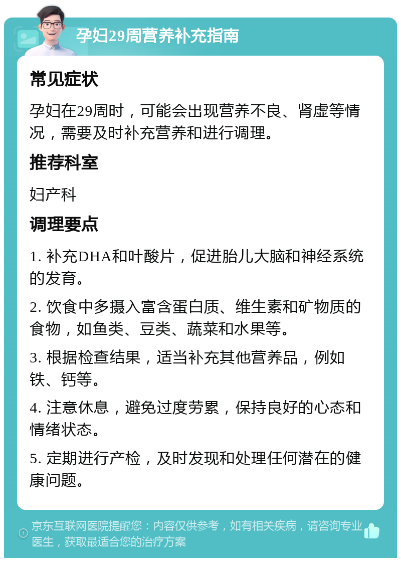 孕妇29周营养补充指南 常见症状 孕妇在29周时，可能会出现营养不良、肾虚等情况，需要及时补充营养和进行调理。 推荐科室 妇产科 调理要点 1. 补充DHA和叶酸片，促进胎儿大脑和神经系统的发育。 2. 饮食中多摄入富含蛋白质、维生素和矿物质的食物，如鱼类、豆类、蔬菜和水果等。 3. 根据检查结果，适当补充其他营养品，例如铁、钙等。 4. 注意休息，避免过度劳累，保持良好的心态和情绪状态。 5. 定期进行产检，及时发现和处理任何潜在的健康问题。