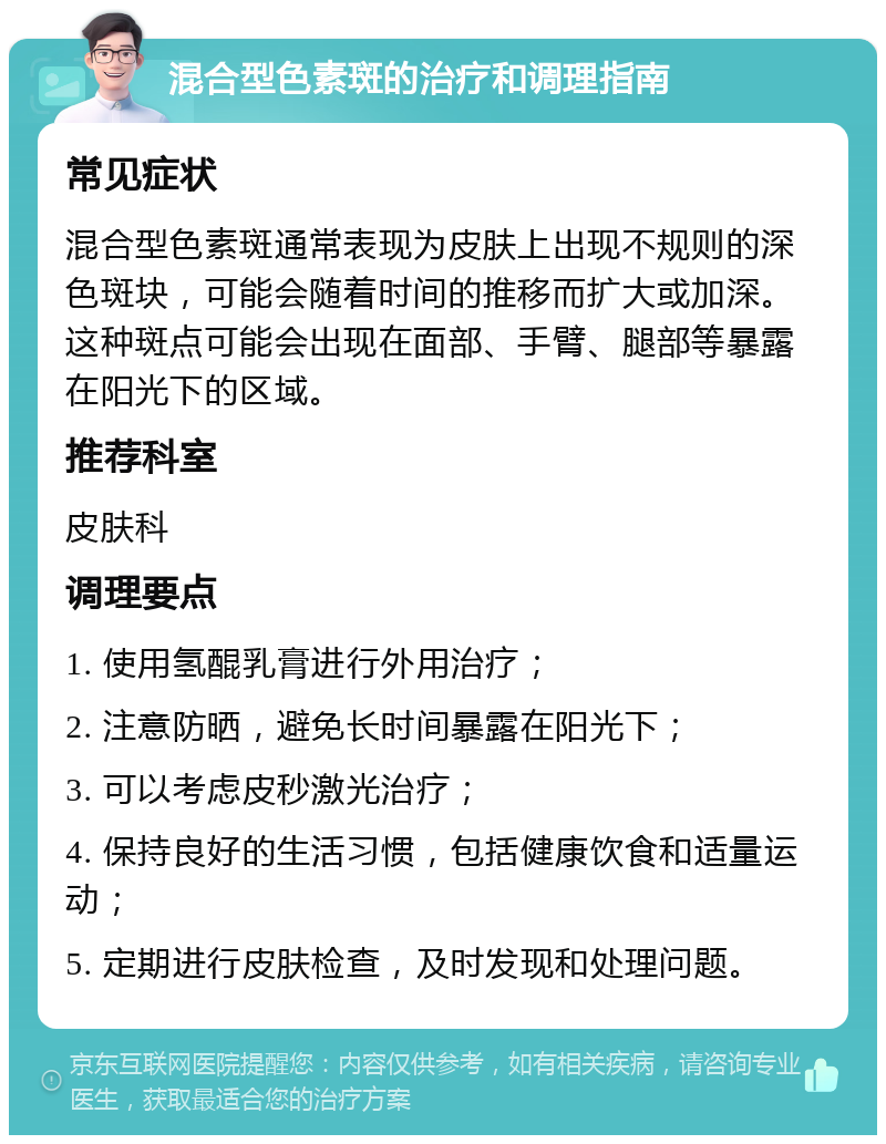 混合型色素斑的治疗和调理指南 常见症状 混合型色素斑通常表现为皮肤上出现不规则的深色斑块，可能会随着时间的推移而扩大或加深。这种斑点可能会出现在面部、手臂、腿部等暴露在阳光下的区域。 推荐科室 皮肤科 调理要点 1. 使用氢醌乳膏进行外用治疗； 2. 注意防晒，避免长时间暴露在阳光下； 3. 可以考虑皮秒激光治疗； 4. 保持良好的生活习惯，包括健康饮食和适量运动； 5. 定期进行皮肤检查，及时发现和处理问题。