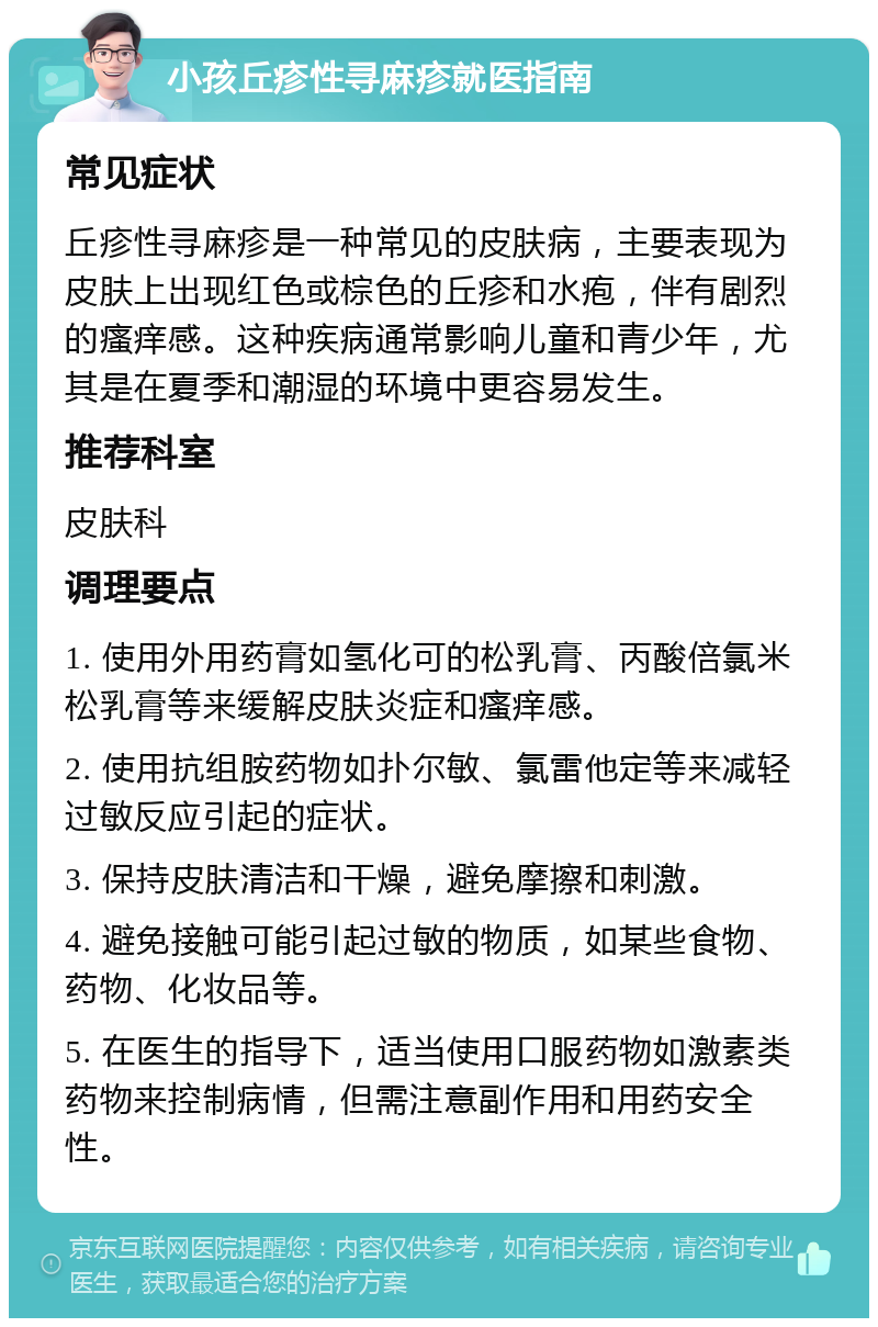 小孩丘疹性寻麻疹就医指南 常见症状 丘疹性寻麻疹是一种常见的皮肤病，主要表现为皮肤上出现红色或棕色的丘疹和水疱，伴有剧烈的瘙痒感。这种疾病通常影响儿童和青少年，尤其是在夏季和潮湿的环境中更容易发生。 推荐科室 皮肤科 调理要点 1. 使用外用药膏如氢化可的松乳膏、丙酸倍氯米松乳膏等来缓解皮肤炎症和瘙痒感。 2. 使用抗组胺药物如扑尔敏、氯雷他定等来减轻过敏反应引起的症状。 3. 保持皮肤清洁和干燥，避免摩擦和刺激。 4. 避免接触可能引起过敏的物质，如某些食物、药物、化妆品等。 5. 在医生的指导下，适当使用口服药物如激素类药物来控制病情，但需注意副作用和用药安全性。