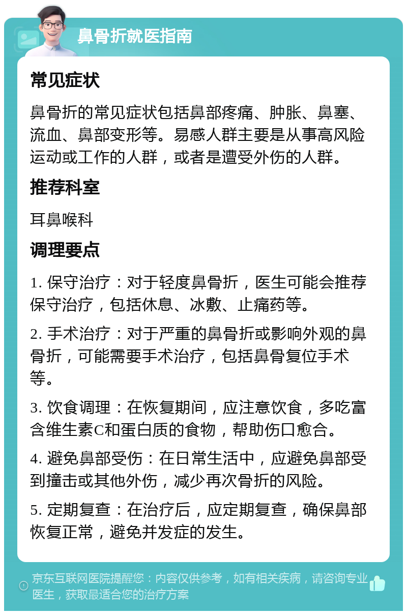 鼻骨折就医指南 常见症状 鼻骨折的常见症状包括鼻部疼痛、肿胀、鼻塞、流血、鼻部变形等。易感人群主要是从事高风险运动或工作的人群，或者是遭受外伤的人群。 推荐科室 耳鼻喉科 调理要点 1. 保守治疗：对于轻度鼻骨折，医生可能会推荐保守治疗，包括休息、冰敷、止痛药等。 2. 手术治疗：对于严重的鼻骨折或影响外观的鼻骨折，可能需要手术治疗，包括鼻骨复位手术等。 3. 饮食调理：在恢复期间，应注意饮食，多吃富含维生素C和蛋白质的食物，帮助伤口愈合。 4. 避免鼻部受伤：在日常生活中，应避免鼻部受到撞击或其他外伤，减少再次骨折的风险。 5. 定期复查：在治疗后，应定期复查，确保鼻部恢复正常，避免并发症的发生。