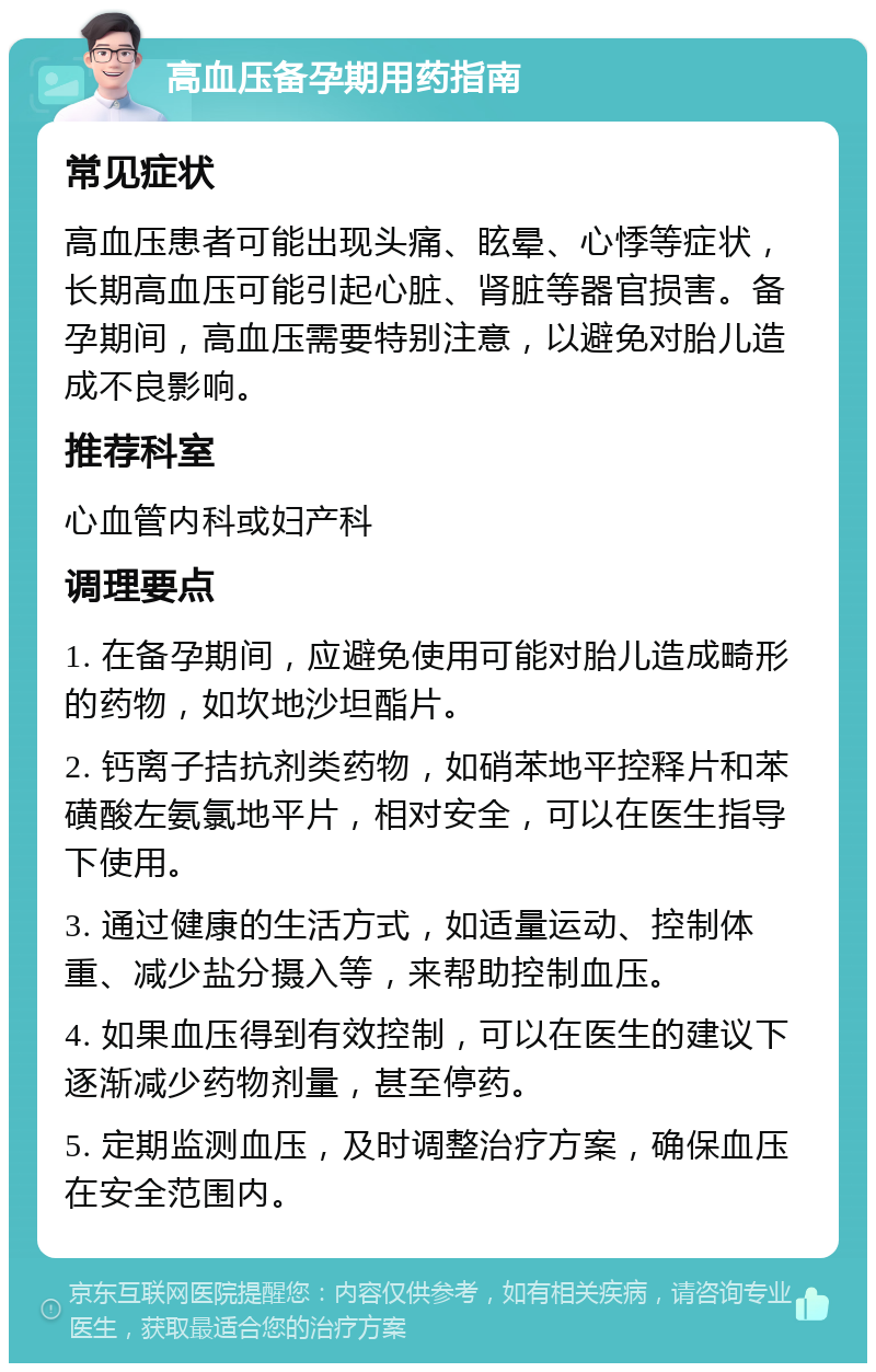 高血压备孕期用药指南 常见症状 高血压患者可能出现头痛、眩晕、心悸等症状，长期高血压可能引起心脏、肾脏等器官损害。备孕期间，高血压需要特别注意，以避免对胎儿造成不良影响。 推荐科室 心血管内科或妇产科 调理要点 1. 在备孕期间，应避免使用可能对胎儿造成畸形的药物，如坎地沙坦酯片。 2. 钙离子拮抗剂类药物，如硝苯地平控释片和苯磺酸左氨氯地平片，相对安全，可以在医生指导下使用。 3. 通过健康的生活方式，如适量运动、控制体重、减少盐分摄入等，来帮助控制血压。 4. 如果血压得到有效控制，可以在医生的建议下逐渐减少药物剂量，甚至停药。 5. 定期监测血压，及时调整治疗方案，确保血压在安全范围内。