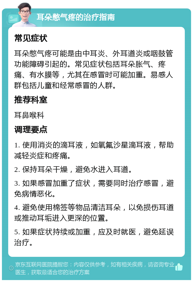 耳朵憋气疼的治疗指南 常见症状 耳朵憋气疼可能是由中耳炎、外耳道炎或咽鼓管功能障碍引起的。常见症状包括耳朵胀气、疼痛、有水膜等，尤其在感冒时可能加重。易感人群包括儿童和经常感冒的人群。 推荐科室 耳鼻喉科 调理要点 1. 使用消炎的滴耳液，如氧氟沙星滴耳液，帮助减轻炎症和疼痛。 2. 保持耳朵干燥，避免水进入耳道。 3. 如果感冒加重了症状，需要同时治疗感冒，避免病情恶化。 4. 避免使用棉签等物品清洁耳朵，以免损伤耳道或推动耳垢进入更深的位置。 5. 如果症状持续或加重，应及时就医，避免延误治疗。