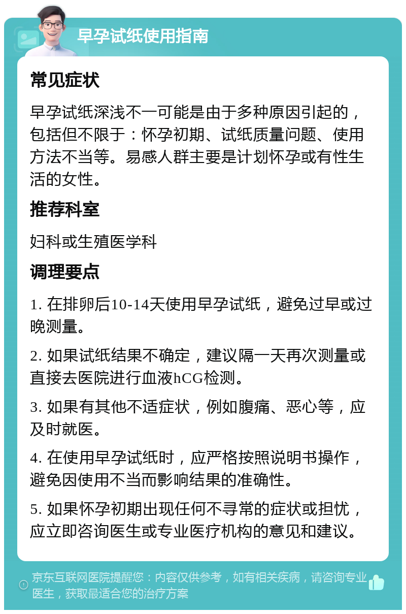 早孕试纸使用指南 常见症状 早孕试纸深浅不一可能是由于多种原因引起的，包括但不限于：怀孕初期、试纸质量问题、使用方法不当等。易感人群主要是计划怀孕或有性生活的女性。 推荐科室 妇科或生殖医学科 调理要点 1. 在排卵后10-14天使用早孕试纸，避免过早或过晚测量。 2. 如果试纸结果不确定，建议隔一天再次测量或直接去医院进行血液hCG检测。 3. 如果有其他不适症状，例如腹痛、恶心等，应及时就医。 4. 在使用早孕试纸时，应严格按照说明书操作，避免因使用不当而影响结果的准确性。 5. 如果怀孕初期出现任何不寻常的症状或担忧，应立即咨询医生或专业医疗机构的意见和建议。