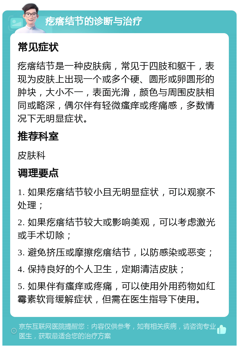 疙瘩结节的诊断与治疗 常见症状 疙瘩结节是一种皮肤病，常见于四肢和躯干，表现为皮肤上出现一个或多个硬、圆形或卵圆形的肿块，大小不一，表面光滑，颜色与周围皮肤相同或略深，偶尔伴有轻微瘙痒或疼痛感，多数情况下无明显症状。 推荐科室 皮肤科 调理要点 1. 如果疙瘩结节较小且无明显症状，可以观察不处理； 2. 如果疙瘩结节较大或影响美观，可以考虑激光或手术切除； 3. 避免挤压或摩擦疙瘩结节，以防感染或恶变； 4. 保持良好的个人卫生，定期清洁皮肤； 5. 如果伴有瘙痒或疼痛，可以使用外用药物如红霉素软膏缓解症状，但需在医生指导下使用。