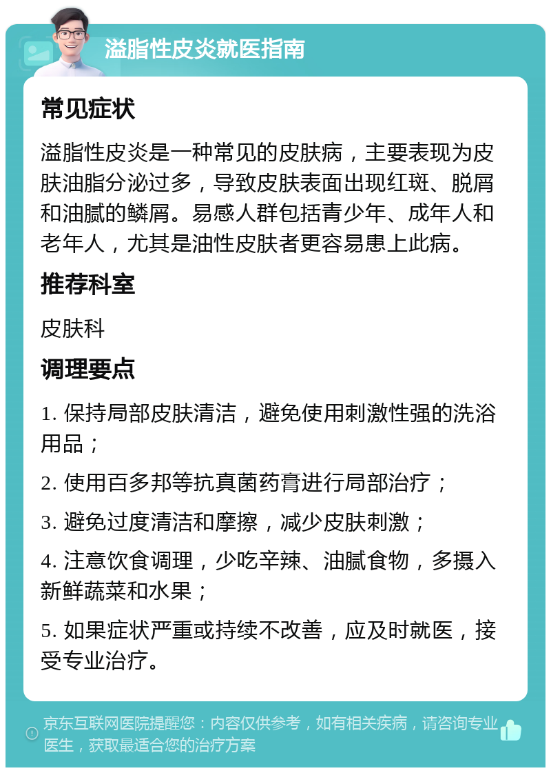 溢脂性皮炎就医指南 常见症状 溢脂性皮炎是一种常见的皮肤病，主要表现为皮肤油脂分泌过多，导致皮肤表面出现红斑、脱屑和油腻的鳞屑。易感人群包括青少年、成年人和老年人，尤其是油性皮肤者更容易患上此病。 推荐科室 皮肤科 调理要点 1. 保持局部皮肤清洁，避免使用刺激性强的洗浴用品； 2. 使用百多邦等抗真菌药膏进行局部治疗； 3. 避免过度清洁和摩擦，减少皮肤刺激； 4. 注意饮食调理，少吃辛辣、油腻食物，多摄入新鲜蔬菜和水果； 5. 如果症状严重或持续不改善，应及时就医，接受专业治疗。