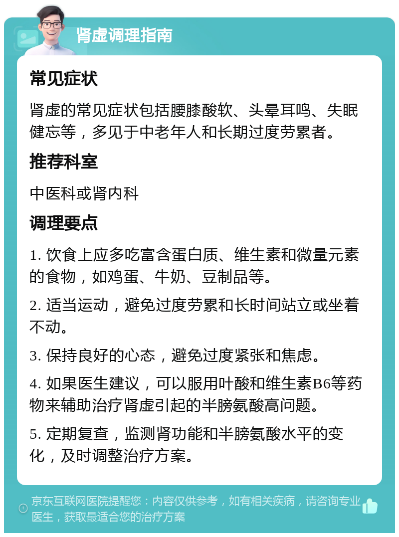 肾虚调理指南 常见症状 肾虚的常见症状包括腰膝酸软、头晕耳鸣、失眠健忘等，多见于中老年人和长期过度劳累者。 推荐科室 中医科或肾内科 调理要点 1. 饮食上应多吃富含蛋白质、维生素和微量元素的食物，如鸡蛋、牛奶、豆制品等。 2. 适当运动，避免过度劳累和长时间站立或坐着不动。 3. 保持良好的心态，避免过度紧张和焦虑。 4. 如果医生建议，可以服用叶酸和维生素B6等药物来辅助治疗肾虚引起的半膀氨酸高问题。 5. 定期复查，监测肾功能和半膀氨酸水平的变化，及时调整治疗方案。