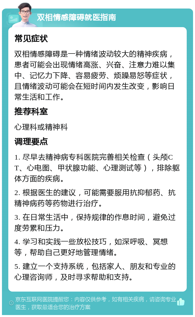 双相情感障碍就医指南 常见症状 双相情感障碍是一种情绪波动较大的精神疾病，患者可能会出现情绪高涨、兴奋、注意力难以集中、记忆力下降、容易疲劳、烦躁易怒等症状，且情绪波动可能会在短时间内发生改变，影响日常生活和工作。 推荐科室 心理科或精神科 调理要点 1. 尽早去精神病专科医院完善相关检查（头颅CT、心电图、甲状腺功能、心理测试等），排除躯体方面的疾病。 2. 根据医生的建议，可能需要服用抗抑郁药、抗精神病药等药物进行治疗。 3. 在日常生活中，保持规律的作息时间，避免过度劳累和压力。 4. 学习和实践一些放松技巧，如深呼吸、冥想等，帮助自己更好地管理情绪。 5. 建立一个支持系统，包括家人、朋友和专业的心理咨询师，及时寻求帮助和支持。