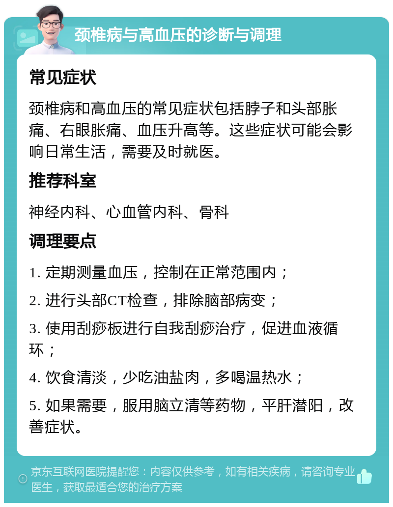 颈椎病与高血压的诊断与调理 常见症状 颈椎病和高血压的常见症状包括脖子和头部胀痛、右眼胀痛、血压升高等。这些症状可能会影响日常生活，需要及时就医。 推荐科室 神经内科、心血管内科、骨科 调理要点 1. 定期测量血压，控制在正常范围内； 2. 进行头部CT检查，排除脑部病变； 3. 使用刮痧板进行自我刮痧治疗，促进血液循环； 4. 饮食清淡，少吃油盐肉，多喝温热水； 5. 如果需要，服用脑立清等药物，平肝潜阳，改善症状。