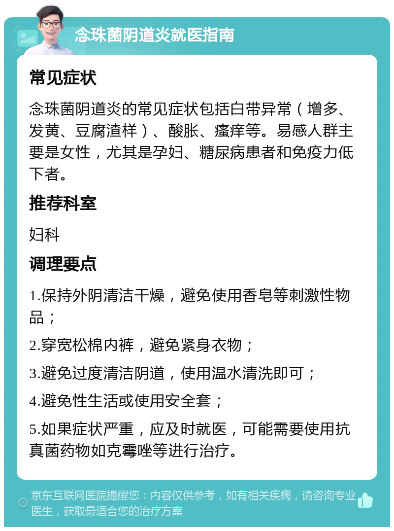 念珠菌阴道炎就医指南 常见症状 念珠菌阴道炎的常见症状包括白带异常（增多、发黄、豆腐渣样）、酸胀、瘙痒等。易感人群主要是女性，尤其是孕妇、糖尿病患者和免疫力低下者。 推荐科室 妇科 调理要点 1.保持外阴清洁干燥，避免使用香皂等刺激性物品； 2.穿宽松棉内裤，避免紧身衣物； 3.避免过度清洁阴道，使用温水清洗即可； 4.避免性生活或使用安全套； 5.如果症状严重，应及时就医，可能需要使用抗真菌药物如克霉唑等进行治疗。