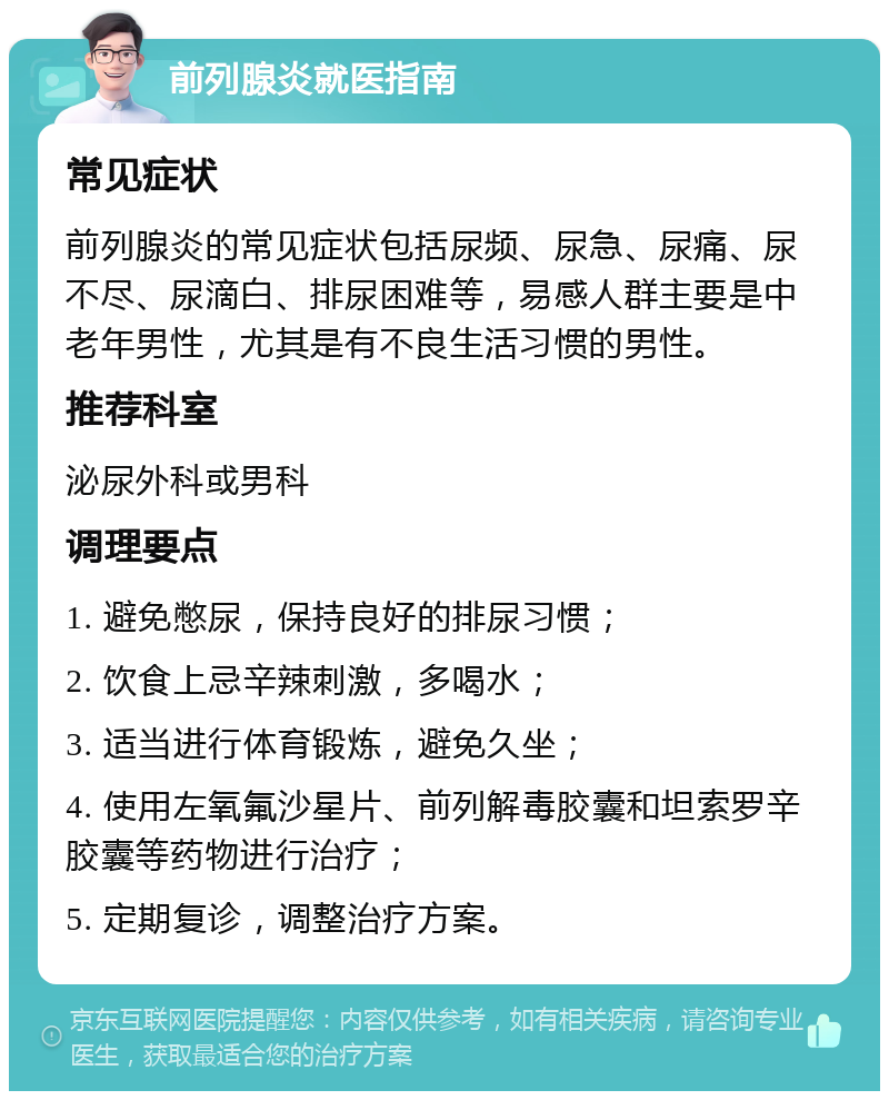 前列腺炎就医指南 常见症状 前列腺炎的常见症状包括尿频、尿急、尿痛、尿不尽、尿滴白、排尿困难等，易感人群主要是中老年男性，尤其是有不良生活习惯的男性。 推荐科室 泌尿外科或男科 调理要点 1. 避免憋尿，保持良好的排尿习惯； 2. 饮食上忌辛辣刺激，多喝水； 3. 适当进行体育锻炼，避免久坐； 4. 使用左氧氟沙星片、前列解毒胶囊和坦索罗辛胶囊等药物进行治疗； 5. 定期复诊，调整治疗方案。