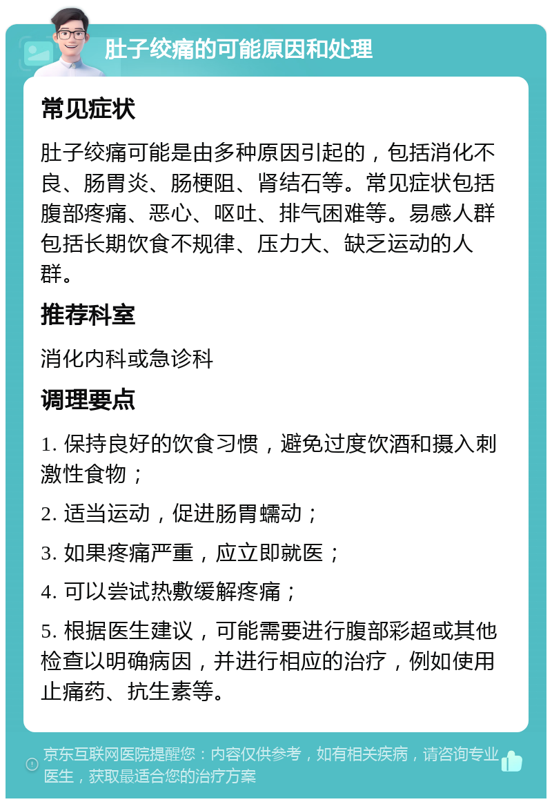 肚子绞痛的可能原因和处理 常见症状 肚子绞痛可能是由多种原因引起的，包括消化不良、肠胃炎、肠梗阻、肾结石等。常见症状包括腹部疼痛、恶心、呕吐、排气困难等。易感人群包括长期饮食不规律、压力大、缺乏运动的人群。 推荐科室 消化内科或急诊科 调理要点 1. 保持良好的饮食习惯，避免过度饮酒和摄入刺激性食物； 2. 适当运动，促进肠胃蠕动； 3. 如果疼痛严重，应立即就医； 4. 可以尝试热敷缓解疼痛； 5. 根据医生建议，可能需要进行腹部彩超或其他检查以明确病因，并进行相应的治疗，例如使用止痛药、抗生素等。