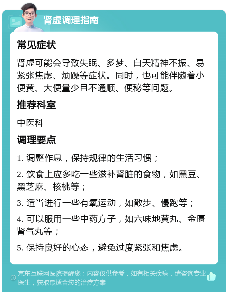 肾虚调理指南 常见症状 肾虚可能会导致失眠、多梦、白天精神不振、易紧张焦虑、烦躁等症状。同时，也可能伴随着小便黄、大便量少且不通顺、便秘等问题。 推荐科室 中医科 调理要点 1. 调整作息，保持规律的生活习惯； 2. 饮食上应多吃一些滋补肾脏的食物，如黑豆、黑芝麻、核桃等； 3. 适当进行一些有氧运动，如散步、慢跑等； 4. 可以服用一些中药方子，如六味地黄丸、金匮肾气丸等； 5. 保持良好的心态，避免过度紧张和焦虑。