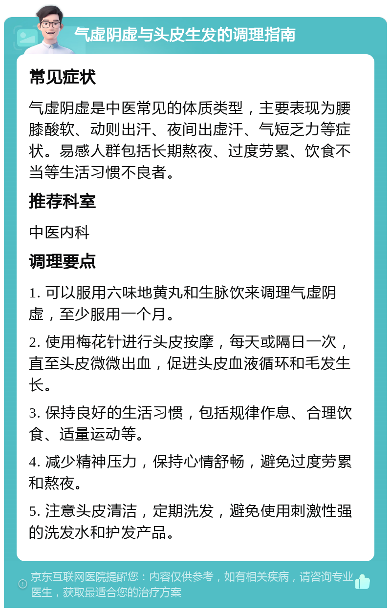 气虚阴虚与头皮生发的调理指南 常见症状 气虚阴虚是中医常见的体质类型，主要表现为腰膝酸软、动则出汗、夜间出虚汗、气短乏力等症状。易感人群包括长期熬夜、过度劳累、饮食不当等生活习惯不良者。 推荐科室 中医内科 调理要点 1. 可以服用六味地黄丸和生脉饮来调理气虚阴虚，至少服用一个月。 2. 使用梅花针进行头皮按摩，每天或隔日一次，直至头皮微微出血，促进头皮血液循环和毛发生长。 3. 保持良好的生活习惯，包括规律作息、合理饮食、适量运动等。 4. 减少精神压力，保持心情舒畅，避免过度劳累和熬夜。 5. 注意头皮清洁，定期洗发，避免使用刺激性强的洗发水和护发产品。