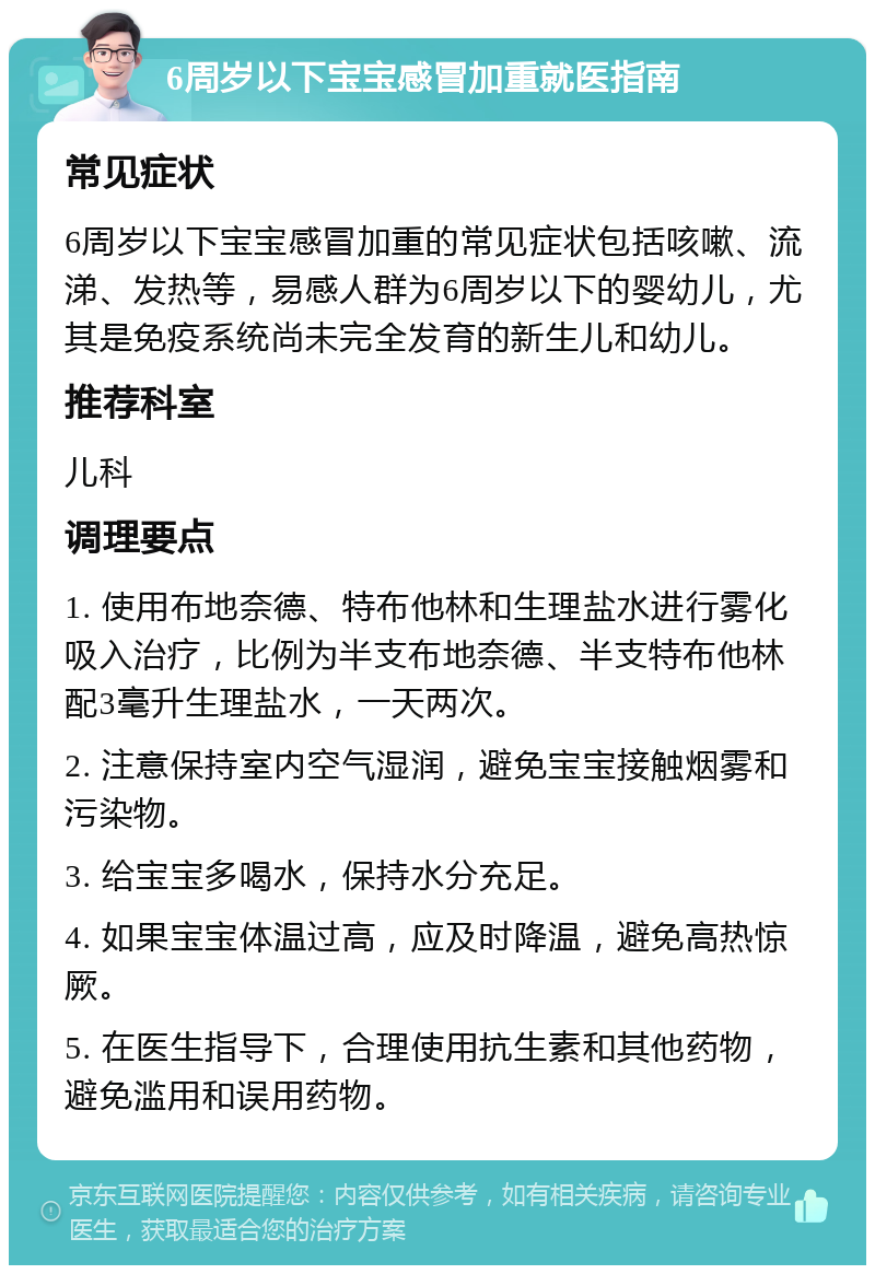 6周岁以下宝宝感冒加重就医指南 常见症状 6周岁以下宝宝感冒加重的常见症状包括咳嗽、流涕、发热等，易感人群为6周岁以下的婴幼儿，尤其是免疫系统尚未完全发育的新生儿和幼儿。 推荐科室 儿科 调理要点 1. 使用布地奈德、特布他林和生理盐水进行雾化吸入治疗，比例为半支布地奈德、半支特布他林配3毫升生理盐水，一天两次。 2. 注意保持室内空气湿润，避免宝宝接触烟雾和污染物。 3. 给宝宝多喝水，保持水分充足。 4. 如果宝宝体温过高，应及时降温，避免高热惊厥。 5. 在医生指导下，合理使用抗生素和其他药物，避免滥用和误用药物。