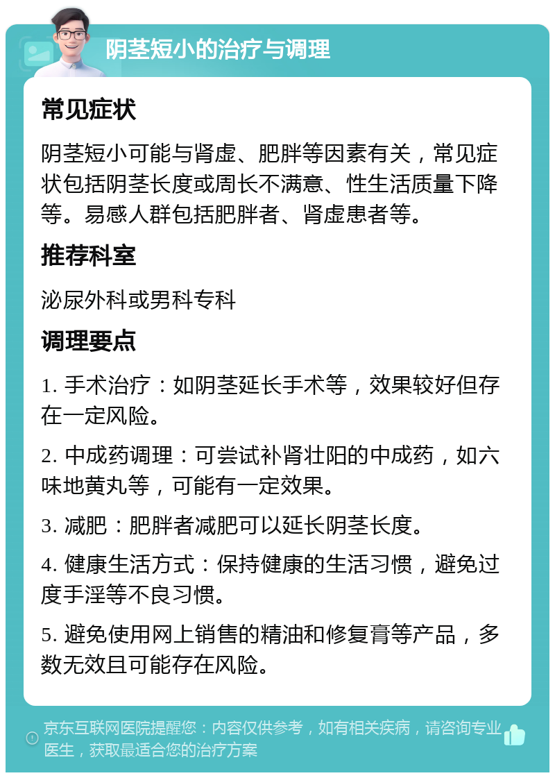 阴茎短小的治疗与调理 常见症状 阴茎短小可能与肾虚、肥胖等因素有关，常见症状包括阴茎长度或周长不满意、性生活质量下降等。易感人群包括肥胖者、肾虚患者等。 推荐科室 泌尿外科或男科专科 调理要点 1. 手术治疗：如阴茎延长手术等，效果较好但存在一定风险。 2. 中成药调理：可尝试补肾壮阳的中成药，如六味地黄丸等，可能有一定效果。 3. 减肥：肥胖者减肥可以延长阴茎长度。 4. 健康生活方式：保持健康的生活习惯，避免过度手淫等不良习惯。 5. 避免使用网上销售的精油和修复膏等产品，多数无效且可能存在风险。