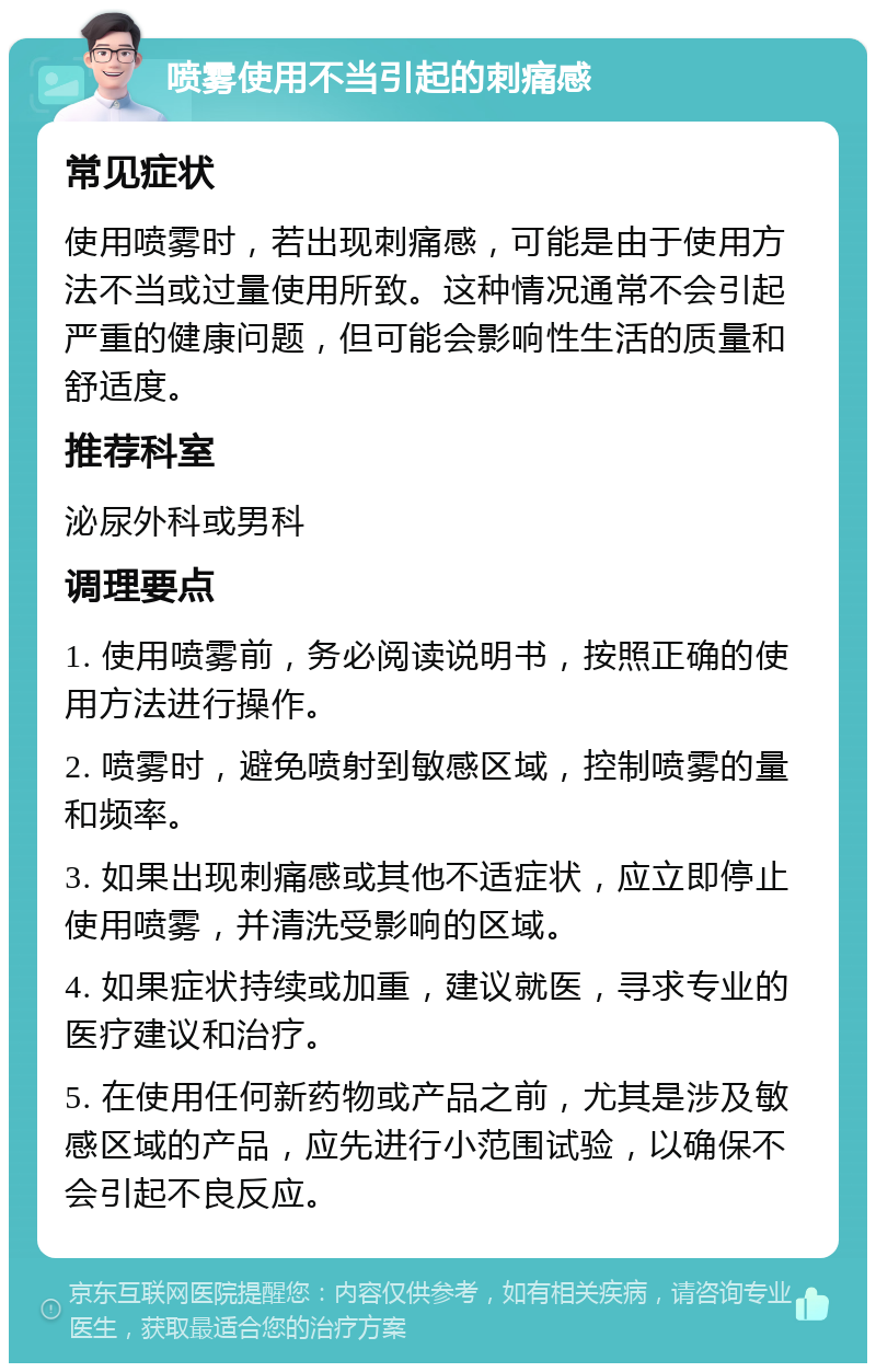 喷雾使用不当引起的刺痛感 常见症状 使用喷雾时，若出现刺痛感，可能是由于使用方法不当或过量使用所致。这种情况通常不会引起严重的健康问题，但可能会影响性生活的质量和舒适度。 推荐科室 泌尿外科或男科 调理要点 1. 使用喷雾前，务必阅读说明书，按照正确的使用方法进行操作。 2. 喷雾时，避免喷射到敏感区域，控制喷雾的量和频率。 3. 如果出现刺痛感或其他不适症状，应立即停止使用喷雾，并清洗受影响的区域。 4. 如果症状持续或加重，建议就医，寻求专业的医疗建议和治疗。 5. 在使用任何新药物或产品之前，尤其是涉及敏感区域的产品，应先进行小范围试验，以确保不会引起不良反应。