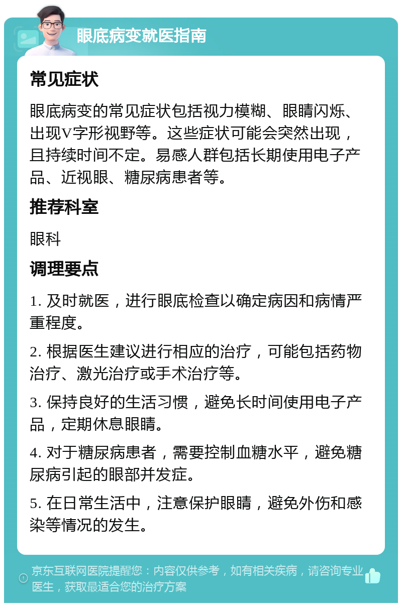 眼底病变就医指南 常见症状 眼底病变的常见症状包括视力模糊、眼睛闪烁、出现V字形视野等。这些症状可能会突然出现，且持续时间不定。易感人群包括长期使用电子产品、近视眼、糖尿病患者等。 推荐科室 眼科 调理要点 1. 及时就医，进行眼底检查以确定病因和病情严重程度。 2. 根据医生建议进行相应的治疗，可能包括药物治疗、激光治疗或手术治疗等。 3. 保持良好的生活习惯，避免长时间使用电子产品，定期休息眼睛。 4. 对于糖尿病患者，需要控制血糖水平，避免糖尿病引起的眼部并发症。 5. 在日常生活中，注意保护眼睛，避免外伤和感染等情况的发生。