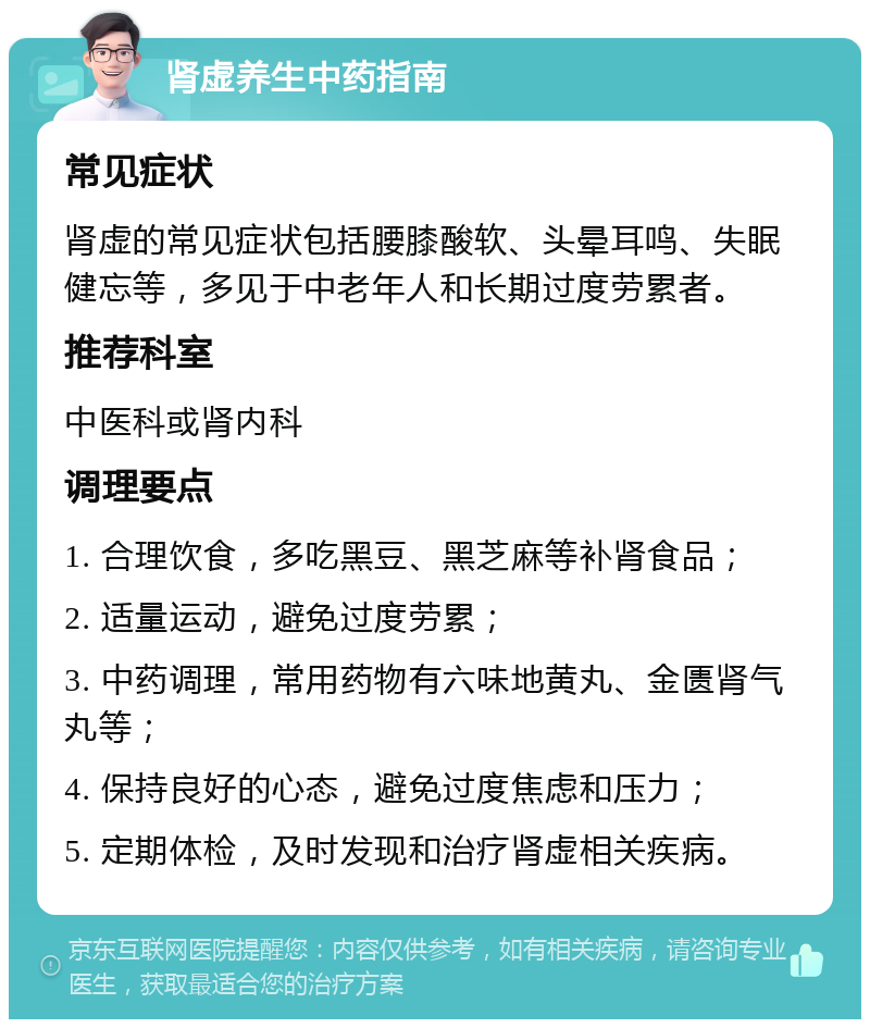 肾虚养生中药指南 常见症状 肾虚的常见症状包括腰膝酸软、头晕耳鸣、失眠健忘等，多见于中老年人和长期过度劳累者。 推荐科室 中医科或肾内科 调理要点 1. 合理饮食，多吃黑豆、黑芝麻等补肾食品； 2. 适量运动，避免过度劳累； 3. 中药调理，常用药物有六味地黄丸、金匮肾气丸等； 4. 保持良好的心态，避免过度焦虑和压力； 5. 定期体检，及时发现和治疗肾虚相关疾病。