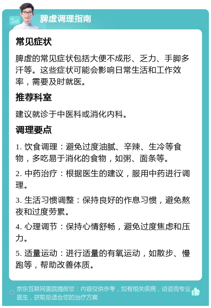 脾虚调理指南 常见症状 脾虚的常见症状包括大便不成形、乏力、手脚多汗等。这些症状可能会影响日常生活和工作效率，需要及时就医。 推荐科室 建议就诊于中医科或消化内科。 调理要点 1. 饮食调理：避免过度油腻、辛辣、生冷等食物，多吃易于消化的食物，如粥、面条等。 2. 中药治疗：根据医生的建议，服用中药进行调理。 3. 生活习惯调整：保持良好的作息习惯，避免熬夜和过度劳累。 4. 心理调节：保持心情舒畅，避免过度焦虑和压力。 5. 适量运动：进行适量的有氧运动，如散步、慢跑等，帮助改善体质。