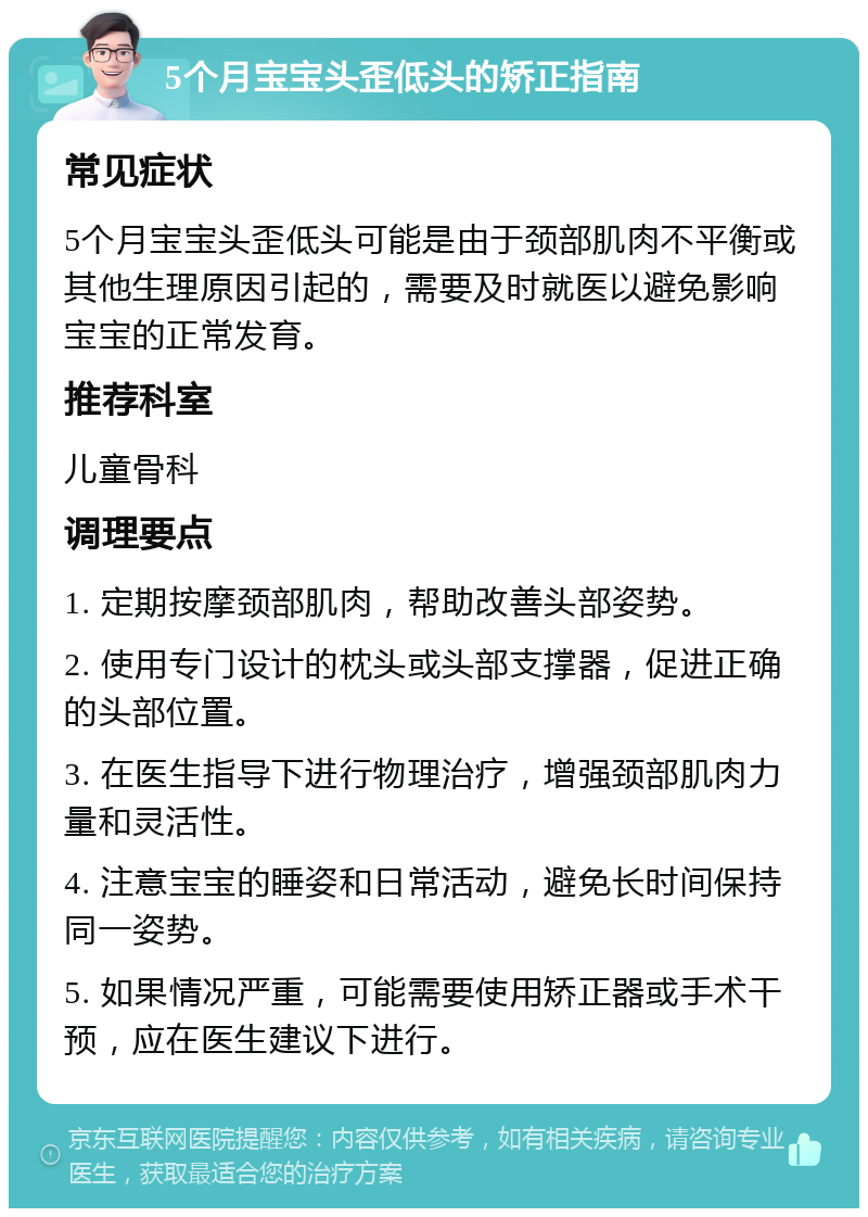 5个月宝宝头歪低头的矫正指南 常见症状 5个月宝宝头歪低头可能是由于颈部肌肉不平衡或其他生理原因引起的，需要及时就医以避免影响宝宝的正常发育。 推荐科室 儿童骨科 调理要点 1. 定期按摩颈部肌肉，帮助改善头部姿势。 2. 使用专门设计的枕头或头部支撑器，促进正确的头部位置。 3. 在医生指导下进行物理治疗，增强颈部肌肉力量和灵活性。 4. 注意宝宝的睡姿和日常活动，避免长时间保持同一姿势。 5. 如果情况严重，可能需要使用矫正器或手术干预，应在医生建议下进行。