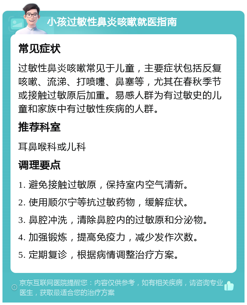 小孩过敏性鼻炎咳嗽就医指南 常见症状 过敏性鼻炎咳嗽常见于儿童，主要症状包括反复咳嗽、流涕、打喷嚏、鼻塞等，尤其在春秋季节或接触过敏原后加重。易感人群为有过敏史的儿童和家族中有过敏性疾病的人群。 推荐科室 耳鼻喉科或儿科 调理要点 1. 避免接触过敏原，保持室内空气清新。 2. 使用顺尔宁等抗过敏药物，缓解症状。 3. 鼻腔冲洗，清除鼻腔内的过敏原和分泌物。 4. 加强锻炼，提高免疫力，减少发作次数。 5. 定期复诊，根据病情调整治疗方案。