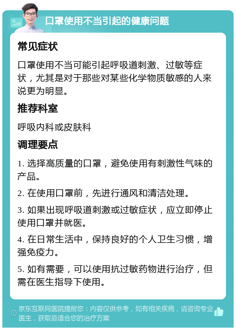 口罩使用不当引起的健康问题 常见症状 口罩使用不当可能引起呼吸道刺激、过敏等症状，尤其是对于那些对某些化学物质敏感的人来说更为明显。 推荐科室 呼吸内科或皮肤科 调理要点 1. 选择高质量的口罩，避免使用有刺激性气味的产品。 2. 在使用口罩前，先进行通风和清洁处理。 3. 如果出现呼吸道刺激或过敏症状，应立即停止使用口罩并就医。 4. 在日常生活中，保持良好的个人卫生习惯，增强免疫力。 5. 如有需要，可以使用抗过敏药物进行治疗，但需在医生指导下使用。