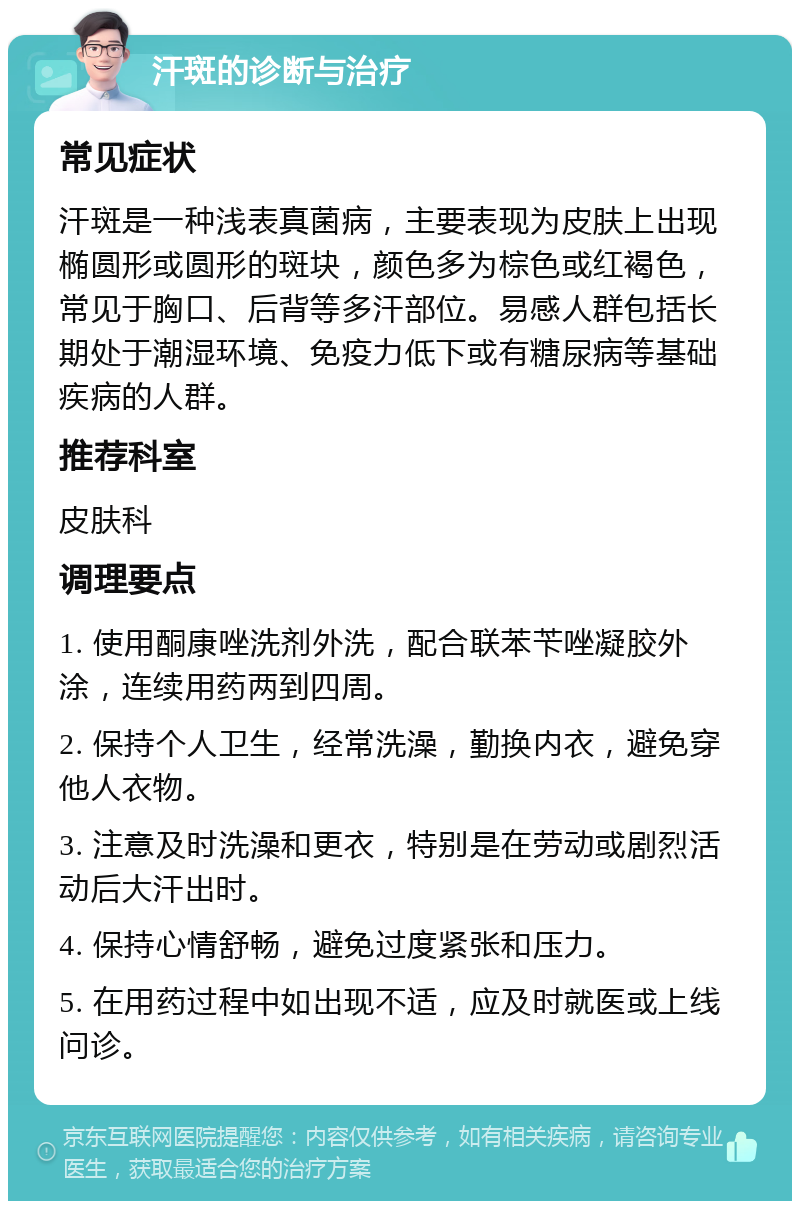 汗斑的诊断与治疗 常见症状 汗斑是一种浅表真菌病，主要表现为皮肤上出现椭圆形或圆形的斑块，颜色多为棕色或红褐色，常见于胸口、后背等多汗部位。易感人群包括长期处于潮湿环境、免疫力低下或有糖尿病等基础疾病的人群。 推荐科室 皮肤科 调理要点 1. 使用酮康唑洗剂外洗，配合联苯苄唑凝胶外涂，连续用药两到四周。 2. 保持个人卫生，经常洗澡，勤换内衣，避免穿他人衣物。 3. 注意及时洗澡和更衣，特别是在劳动或剧烈活动后大汗出时。 4. 保持心情舒畅，避免过度紧张和压力。 5. 在用药过程中如出现不适，应及时就医或上线问诊。