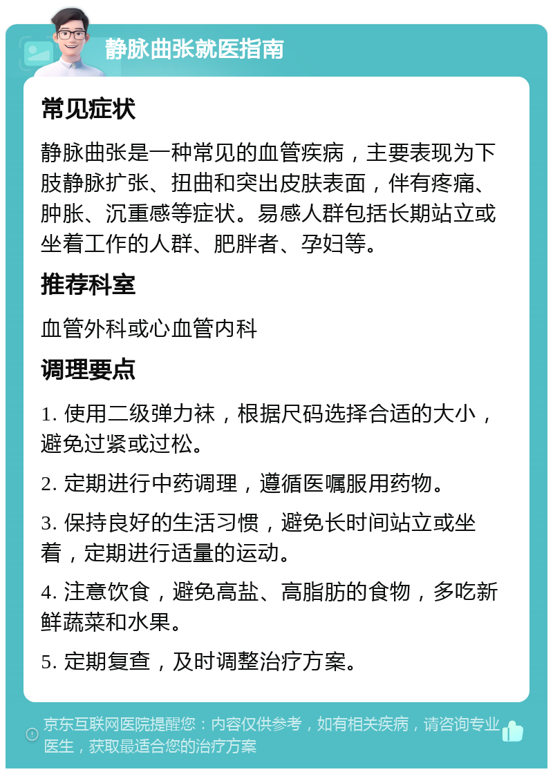 静脉曲张就医指南 常见症状 静脉曲张是一种常见的血管疾病，主要表现为下肢静脉扩张、扭曲和突出皮肤表面，伴有疼痛、肿胀、沉重感等症状。易感人群包括长期站立或坐着工作的人群、肥胖者、孕妇等。 推荐科室 血管外科或心血管内科 调理要点 1. 使用二级弹力袜，根据尺码选择合适的大小，避免过紧或过松。 2. 定期进行中药调理，遵循医嘱服用药物。 3. 保持良好的生活习惯，避免长时间站立或坐着，定期进行适量的运动。 4. 注意饮食，避免高盐、高脂肪的食物，多吃新鲜蔬菜和水果。 5. 定期复查，及时调整治疗方案。