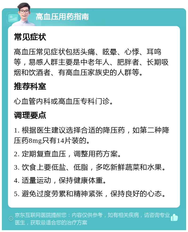 高血压用药指南 常见症状 高血压常见症状包括头痛、眩晕、心悸、耳鸣等，易感人群主要是中老年人、肥胖者、长期吸烟和饮酒者、有高血压家族史的人群等。 推荐科室 心血管内科或高血压专科门诊。 调理要点 1. 根据医生建议选择合适的降压药，如第二种降压药8mg只有14片装的。 2. 定期复查血压，调整用药方案。 3. 饮食上要低盐、低脂，多吃新鲜蔬菜和水果。 4. 适量运动，保持健康体重。 5. 避免过度劳累和精神紧张，保持良好的心态。