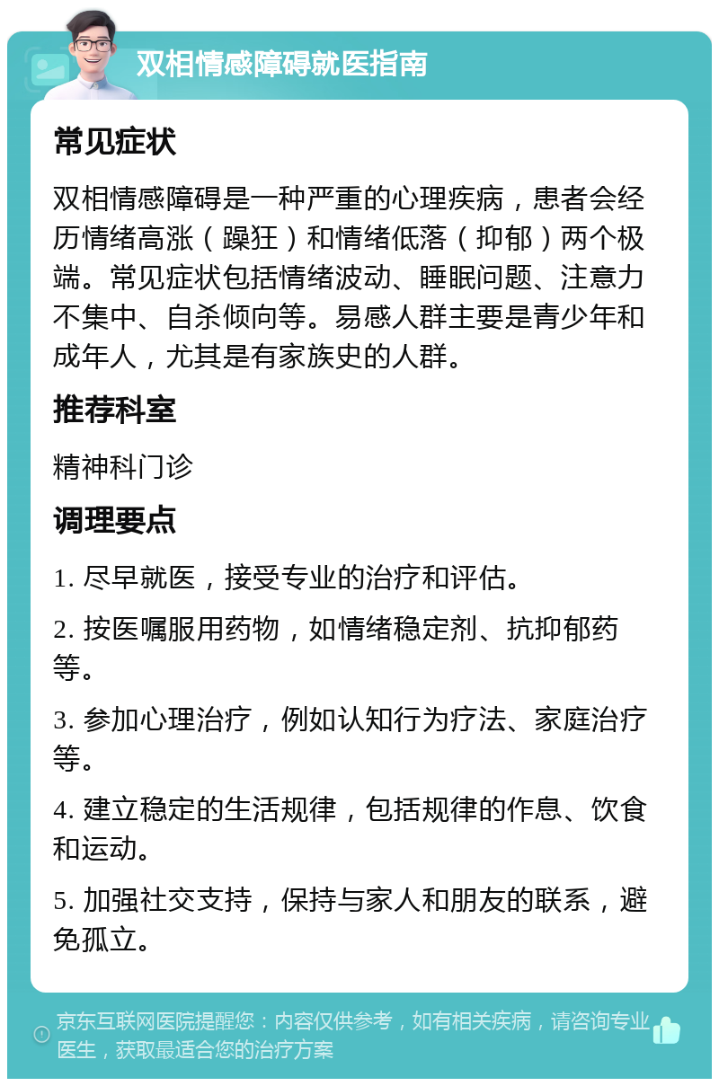 双相情感障碍就医指南 常见症状 双相情感障碍是一种严重的心理疾病，患者会经历情绪高涨（躁狂）和情绪低落（抑郁）两个极端。常见症状包括情绪波动、睡眠问题、注意力不集中、自杀倾向等。易感人群主要是青少年和成年人，尤其是有家族史的人群。 推荐科室 精神科门诊 调理要点 1. 尽早就医，接受专业的治疗和评估。 2. 按医嘱服用药物，如情绪稳定剂、抗抑郁药等。 3. 参加心理治疗，例如认知行为疗法、家庭治疗等。 4. 建立稳定的生活规律，包括规律的作息、饮食和运动。 5. 加强社交支持，保持与家人和朋友的联系，避免孤立。