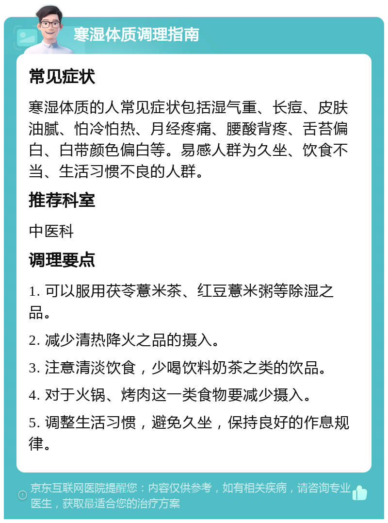 寒湿体质调理指南 常见症状 寒湿体质的人常见症状包括湿气重、长痘、皮肤油腻、怕冷怕热、月经疼痛、腰酸背疼、舌苔偏白、白带颜色偏白等。易感人群为久坐、饮食不当、生活习惯不良的人群。 推荐科室 中医科 调理要点 1. 可以服用茯苓薏米茶、红豆薏米粥等除湿之品。 2. 减少清热降火之品的摄入。 3. 注意清淡饮食，少喝饮料奶茶之类的饮品。 4. 对于火锅、烤肉这一类食物要减少摄入。 5. 调整生活习惯，避免久坐，保持良好的作息规律。