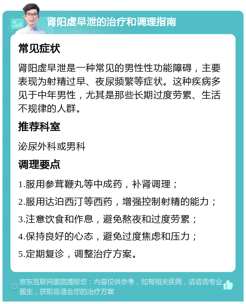 肾阳虚早泄的治疗和调理指南 常见症状 肾阳虚早泄是一种常见的男性性功能障碍，主要表现为射精过早、夜尿频繁等症状。这种疾病多见于中年男性，尤其是那些长期过度劳累、生活不规律的人群。 推荐科室 泌尿外科或男科 调理要点 1.服用参茸鞭丸等中成药，补肾调理； 2.服用达泊西汀等西药，增强控制射精的能力； 3.注意饮食和作息，避免熬夜和过度劳累； 4.保持良好的心态，避免过度焦虑和压力； 5.定期复诊，调整治疗方案。