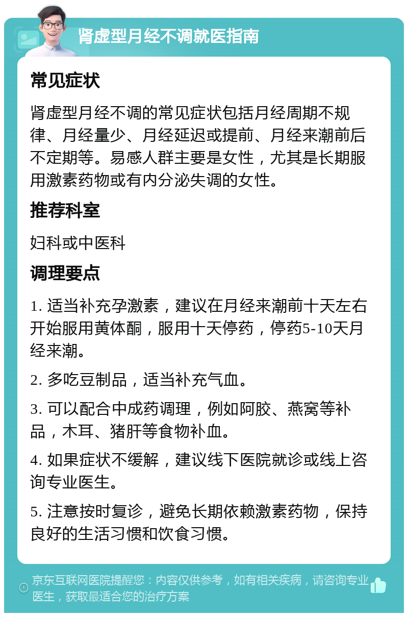 肾虚型月经不调就医指南 常见症状 肾虚型月经不调的常见症状包括月经周期不规律、月经量少、月经延迟或提前、月经来潮前后不定期等。易感人群主要是女性，尤其是长期服用激素药物或有内分泌失调的女性。 推荐科室 妇科或中医科 调理要点 1. 适当补充孕激素，建议在月经来潮前十天左右开始服用黄体酮，服用十天停药，停药5-10天月经来潮。 2. 多吃豆制品，适当补充气血。 3. 可以配合中成药调理，例如阿胶、燕窝等补品，木耳、猪肝等食物补血。 4. 如果症状不缓解，建议线下医院就诊或线上咨询专业医生。 5. 注意按时复诊，避免长期依赖激素药物，保持良好的生活习惯和饮食习惯。