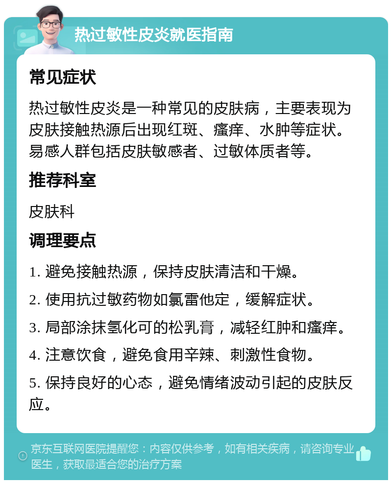 热过敏性皮炎就医指南 常见症状 热过敏性皮炎是一种常见的皮肤病，主要表现为皮肤接触热源后出现红斑、瘙痒、水肿等症状。易感人群包括皮肤敏感者、过敏体质者等。 推荐科室 皮肤科 调理要点 1. 避免接触热源，保持皮肤清洁和干燥。 2. 使用抗过敏药物如氯雷他定，缓解症状。 3. 局部涂抹氢化可的松乳膏，减轻红肿和瘙痒。 4. 注意饮食，避免食用辛辣、刺激性食物。 5. 保持良好的心态，避免情绪波动引起的皮肤反应。