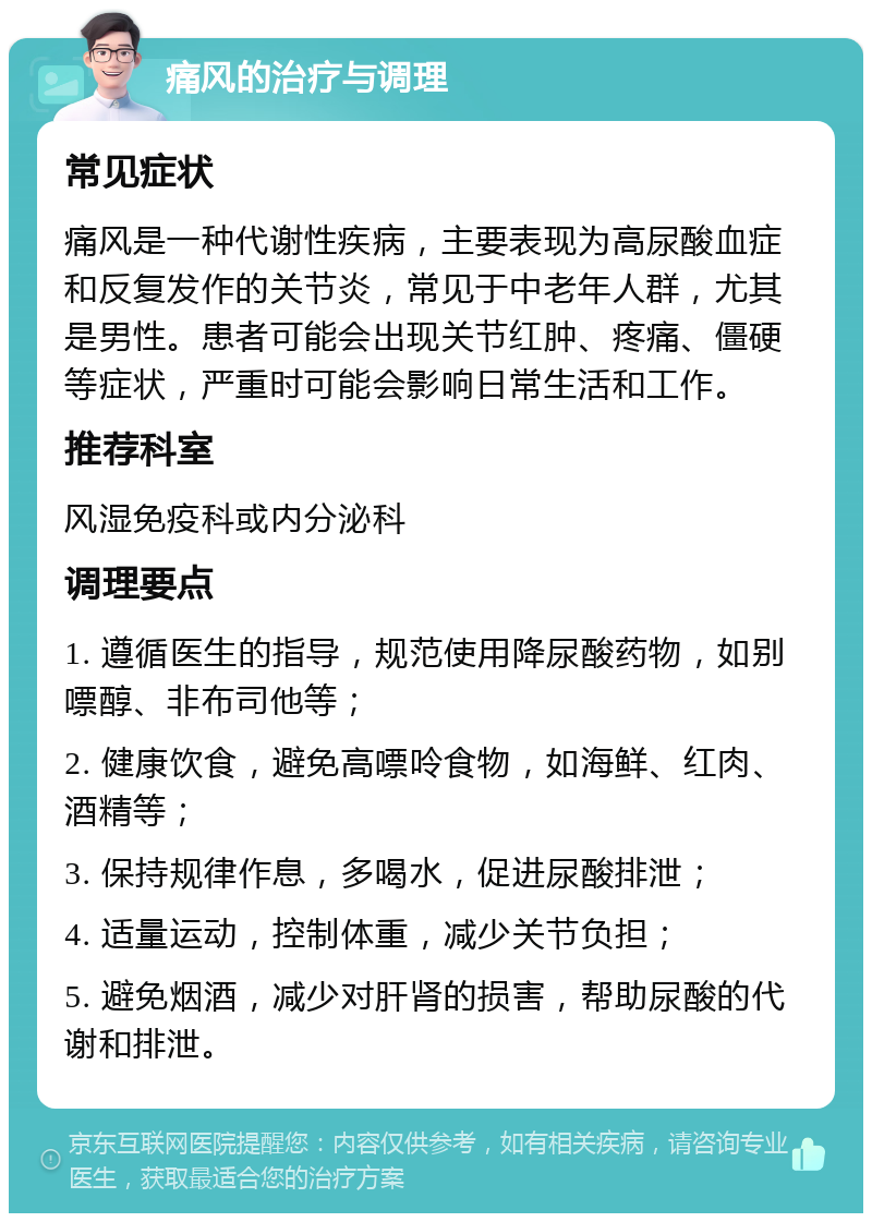 痛风的治疗与调理 常见症状 痛风是一种代谢性疾病，主要表现为高尿酸血症和反复发作的关节炎，常见于中老年人群，尤其是男性。患者可能会出现关节红肿、疼痛、僵硬等症状，严重时可能会影响日常生活和工作。 推荐科室 风湿免疫科或内分泌科 调理要点 1. 遵循医生的指导，规范使用降尿酸药物，如别嘌醇、非布司他等； 2. 健康饮食，避免高嘌呤食物，如海鲜、红肉、酒精等； 3. 保持规律作息，多喝水，促进尿酸排泄； 4. 适量运动，控制体重，减少关节负担； 5. 避免烟酒，减少对肝肾的损害，帮助尿酸的代谢和排泄。